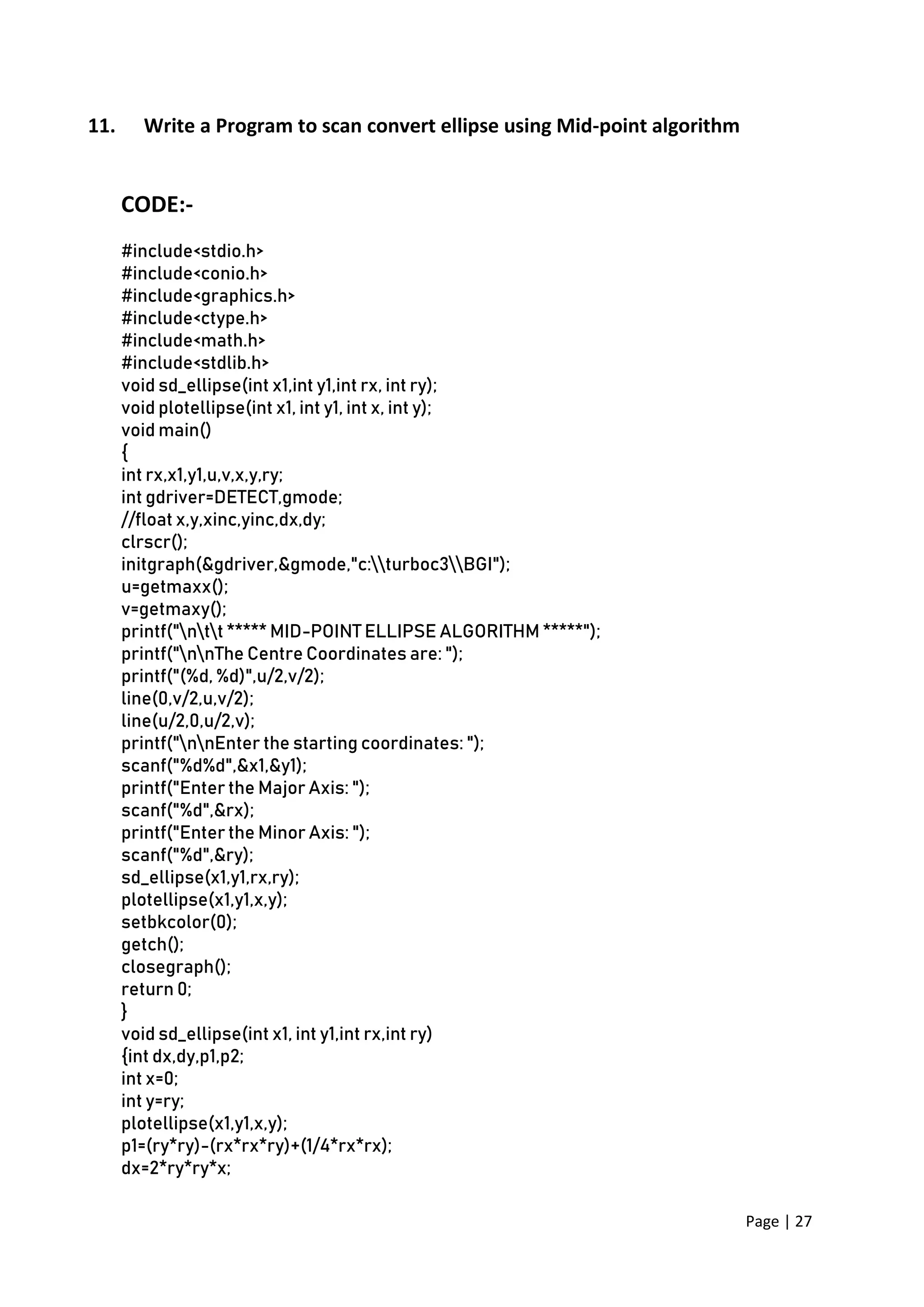 Page | 27
11. Write a Program to scan convert ellipse using Mid-point algorithm
CODE:-
#include<stdio.h>
#include<conio.h>
#include<graphics.h>
#include<ctype.h>
#include<math.h>
#include<stdlib.h>
void sd_ellipse(int x1,int y1,int rx, int ry);
void plotellipse(int x1, int y1, int x, int y);
void main()
{
int rx,x1,y1,u,v,x,y,ry;
int gdriver=DETECT,gmode;
//float x,y,xinc,yinc,dx,dy;
clrscr();
initgraph(&gdriver,&gmode,"c:turboc3BGI");
u=getmaxx();
v=getmaxy();
printf("ntt ***** MID-POINT ELLIPSE ALGORITHM *****");
printf("nnThe Centre Coordinates are: ");
printf("(%d, %d)",u/2,v/2);
line(0,v/2,u,v/2);
line(u/2,0,u/2,v);
printf("nnEnter the starting coordinates: ");
scanf("%d%d",&x1,&y1);
printf("Enter the Major Axis: ");
scanf("%d",&rx);
printf("Enter the Minor Axis: ");
scanf("%d",&ry);
sd_ellipse(x1,y1,rx,ry);
plotellipse(x1,y1,x,y);
setbkcolor(0);
getch();
closegraph();
return 0;
}
void sd_ellipse(int x1, int y1,int rx,int ry)
{int dx,dy,p1,p2;
int x=0;
int y=ry;
plotellipse(x1,y1,x,y);
p1=(ry*ry)-(rx*rx*ry)+(1/4*rx*rx);
dx=2*ry*ry*x;
 