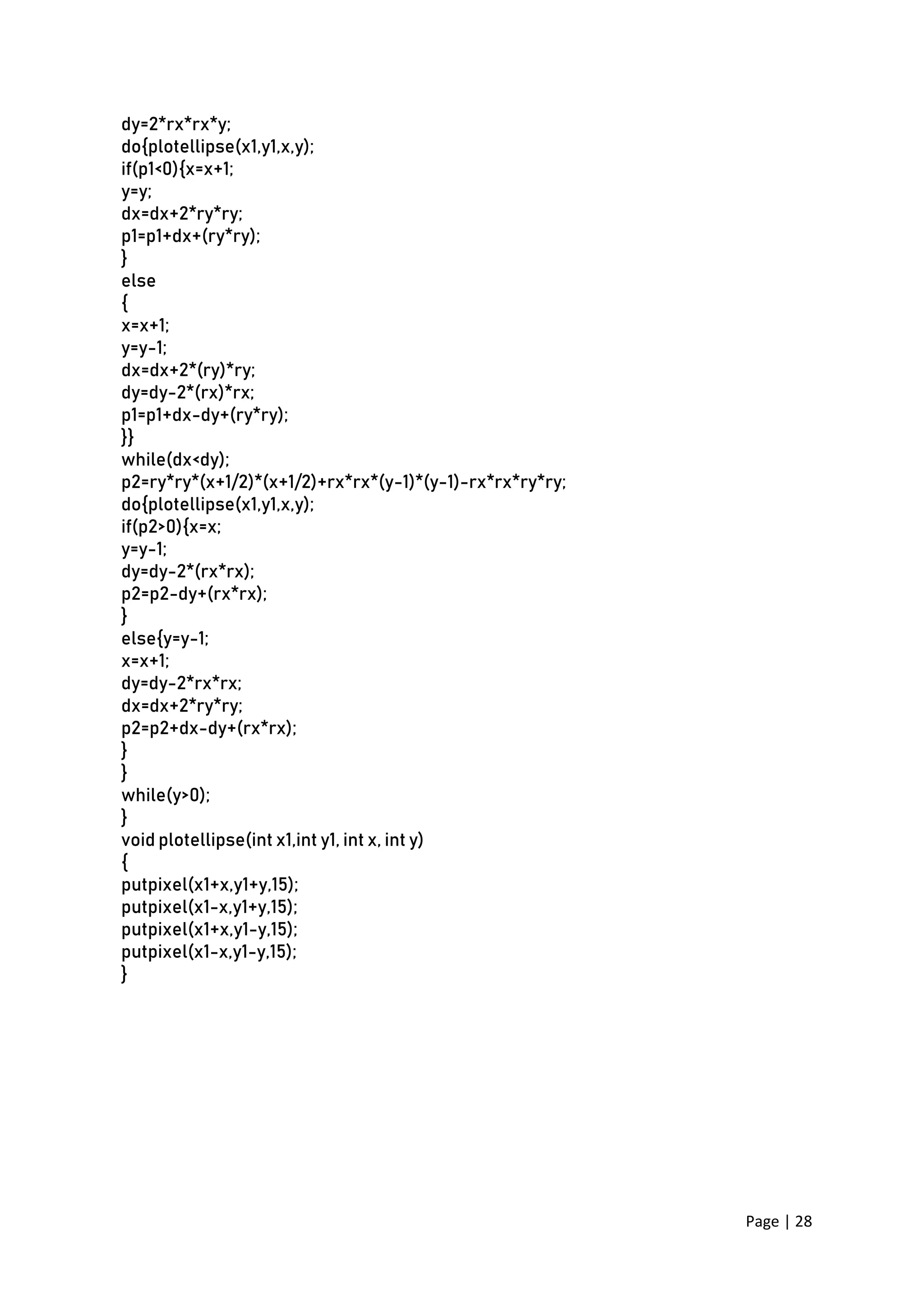 Page | 28
dy=2*rx*rx*y;
do{plotellipse(x1,y1,x,y);
if(p1<0){x=x+1;
y=y;
dx=dx+2*ry*ry;
p1=p1+dx+(ry*ry);
}
else
{
x=x+1;
y=y-1;
dx=dx+2*(ry)*ry;
dy=dy-2*(rx)*rx;
p1=p1+dx-dy+(ry*ry);
}}
while(dx<dy);
p2=ry*ry*(x+1/2)*(x+1/2)+rx*rx*(y-1)*(y-1)-rx*rx*ry*ry;
do{plotellipse(x1,y1,x,y);
if(p2>0){x=x;
y=y-1;
dy=dy-2*(rx*rx);
p2=p2-dy+(rx*rx);
}
else{y=y-1;
x=x+1;
dy=dy-2*rx*rx;
dx=dx+2*ry*ry;
p2=p2+dx-dy+(rx*rx);
}
}
while(y>0);
}
void plotellipse(int x1,int y1, int x, int y)
{
putpixel(x1+x,y1+y,15);
putpixel(x1-x,y1+y,15);
putpixel(x1+x,y1-y,15);
putpixel(x1-x,y1-y,15);
}
 