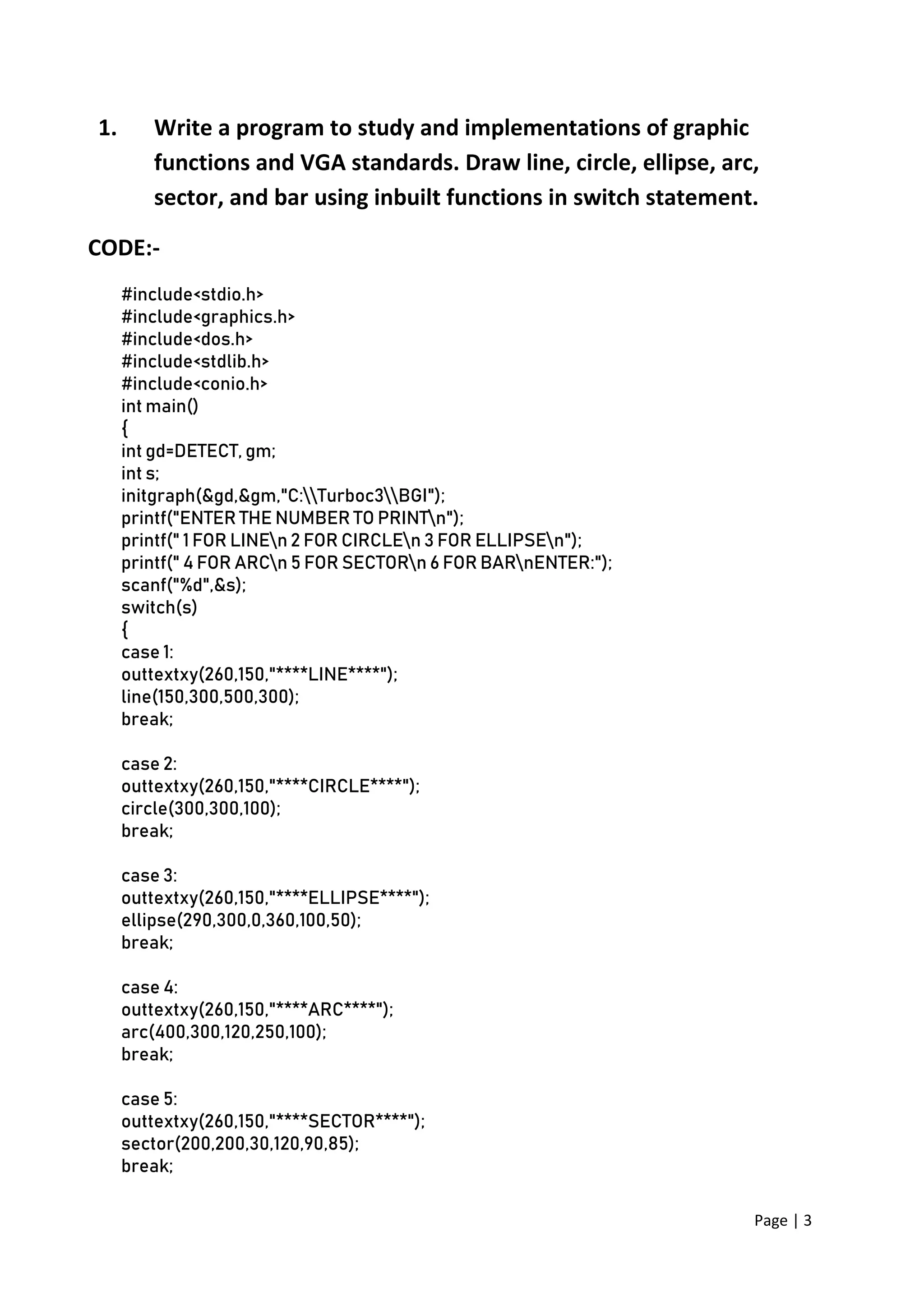 Page | 3
1. Write a program to study and implementations of graphic
functions and VGA standards. Draw line, circle, ellipse, arc,
sector, and bar using inbuilt functions in switch statement.
CODE:-
#include<stdio.h>
#include<graphics.h>
#include<dos.h>
#include<stdlib.h>
#include<conio.h>
int main()
{
int gd=DETECT, gm;
int s;
initgraph(&gd,&gm,"C:Turboc3BGI");
printf("ENTER THE NUMBER TO PRINTn");
printf(" 1 FOR LINEn 2 FOR CIRCLEn 3 FOR ELLIPSEn");
printf(" 4 FOR ARCn 5 FOR SECTORn 6 FOR BARnENTER:");
scanf("%d",&s);
switch(s)
{
case 1:
outtextxy(260,150,"****LINE****");
line(150,300,500,300);
break;
case 2:
outtextxy(260,150,"****CIRCLE****");
circle(300,300,100);
break;
case 3:
outtextxy(260,150,"****ELLIPSE****");
ellipse(290,300,0,360,100,50);
break;
case 4:
outtextxy(260,150,"****ARC****");
arc(400,300,120,250,100);
break;
case 5:
outtextxy(260,150,"****SECTOR****");
sector(200,200,30,120,90,85);
break;
 