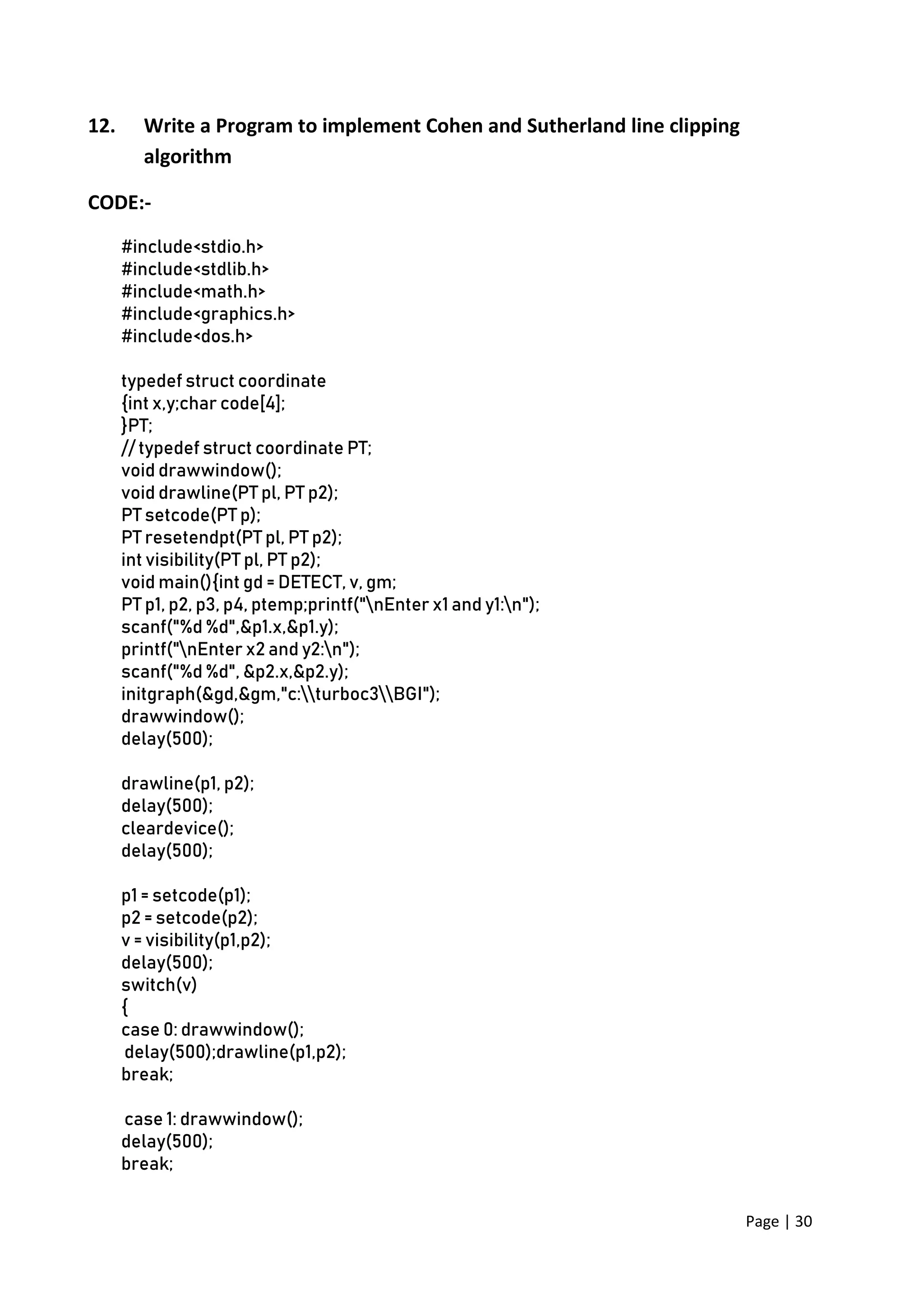 Page | 30
12. Write a Program to implement Cohen and Sutherland line clipping
algorithm
CODE:-
#include<stdio.h>
#include<stdlib.h>
#include<math.h>
#include<graphics.h>
#include<dos.h>
typedef struct coordinate
{int x,y;char code[4];
}PT;
// typedef struct coordinate PT;
void drawwindow();
void drawline(PT pl, PT p2);
PT setcode(PT p);
PT resetendpt(PT pl, PT p2);
int visibility(PT pl, PT p2);
void main(){int gd = DETECT, v, gm;
PT p1, p2, p3, p4, ptemp;printf("nEnter x1 and y1:n");
scanf("%d %d",&p1.x,&p1.y);
printf("nEnter x2 and y2:n");
scanf("%d %d", &p2.x,&p2.y);
initgraph(&gd,&gm,"c:turboc3BGI");
drawwindow();
delay(500);
drawline(p1, p2);
delay(500);
cleardevice();
delay(500);
p1 = setcode(p1);
p2 = setcode(p2);
v = visibility(p1,p2);
delay(500);
switch(v)
{
case 0: drawwindow();
delay(500);drawline(p1,p2);
break;
case 1: drawwindow();
delay(500);
break;
 