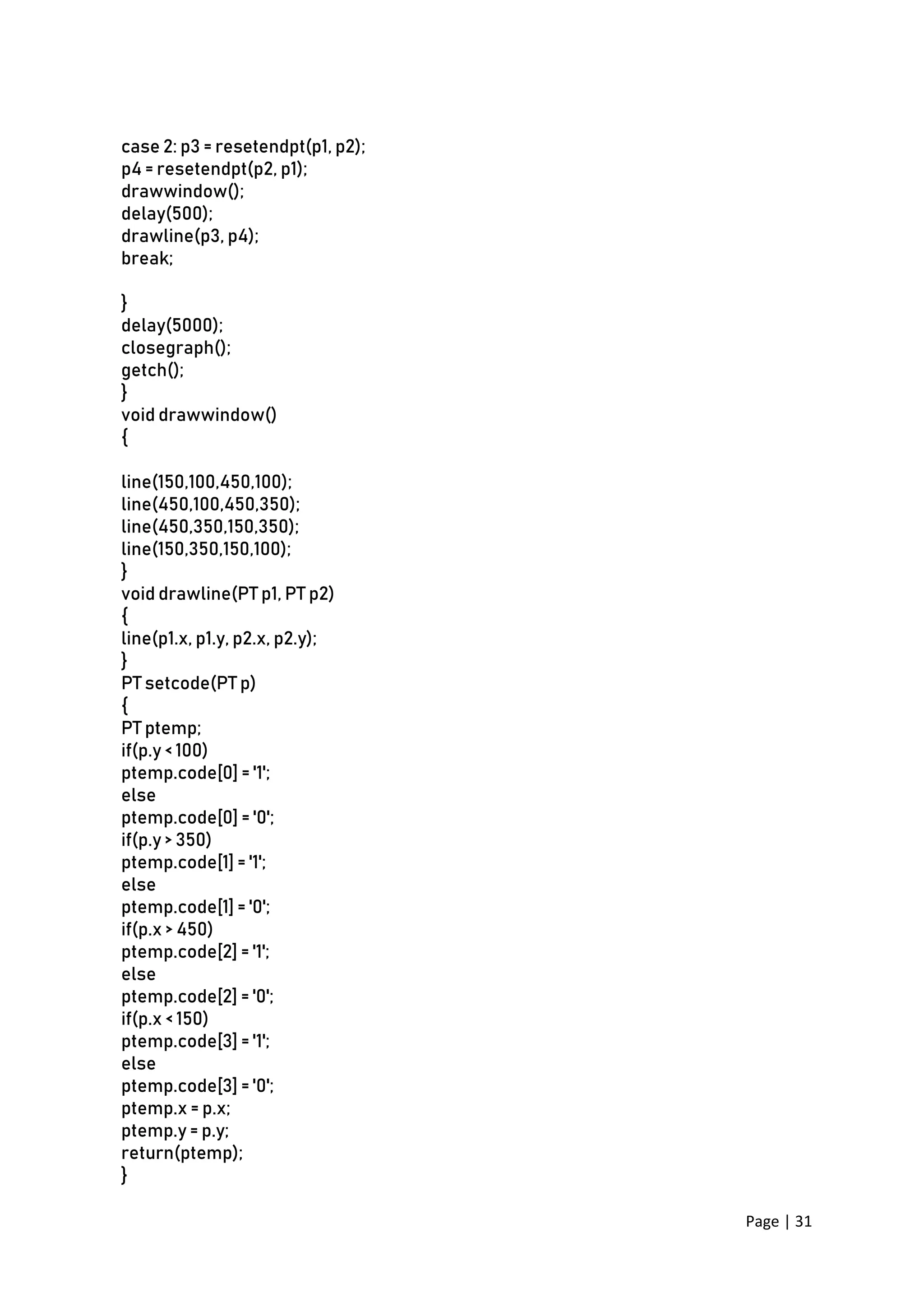 Page | 31
case 2: p3 = resetendpt(p1, p2);
p4 = resetendpt(p2, p1);
drawwindow();
delay(500);
drawline(p3, p4);
break;
}
delay(5000);
closegraph();
getch();
}
void drawwindow()
{
line(150,100,450,100);
line(450,100,450,350);
line(450,350,150,350);
line(150,350,150,100);
}
void drawline(PT p1, PT p2)
{
line(p1.x, p1.y, p2.x, p2.y);
}
PT setcode(PT p)
{
PT ptemp;
if(p.y < 100)
ptemp.code[0] = '1';
else
ptemp.code[0] = '0';
if(p.y > 350)
ptemp.code[1] = '1';
else
ptemp.code[1] = '0';
if(p.x > 450)
ptemp.code[2] = '1';
else
ptemp.code[2] = '0';
if(p.x < 150)
ptemp.code[3] = '1';
else
ptemp.code[3] = '0';
ptemp.x = p.x;
ptemp.y = p.y;
return(ptemp);
}
 