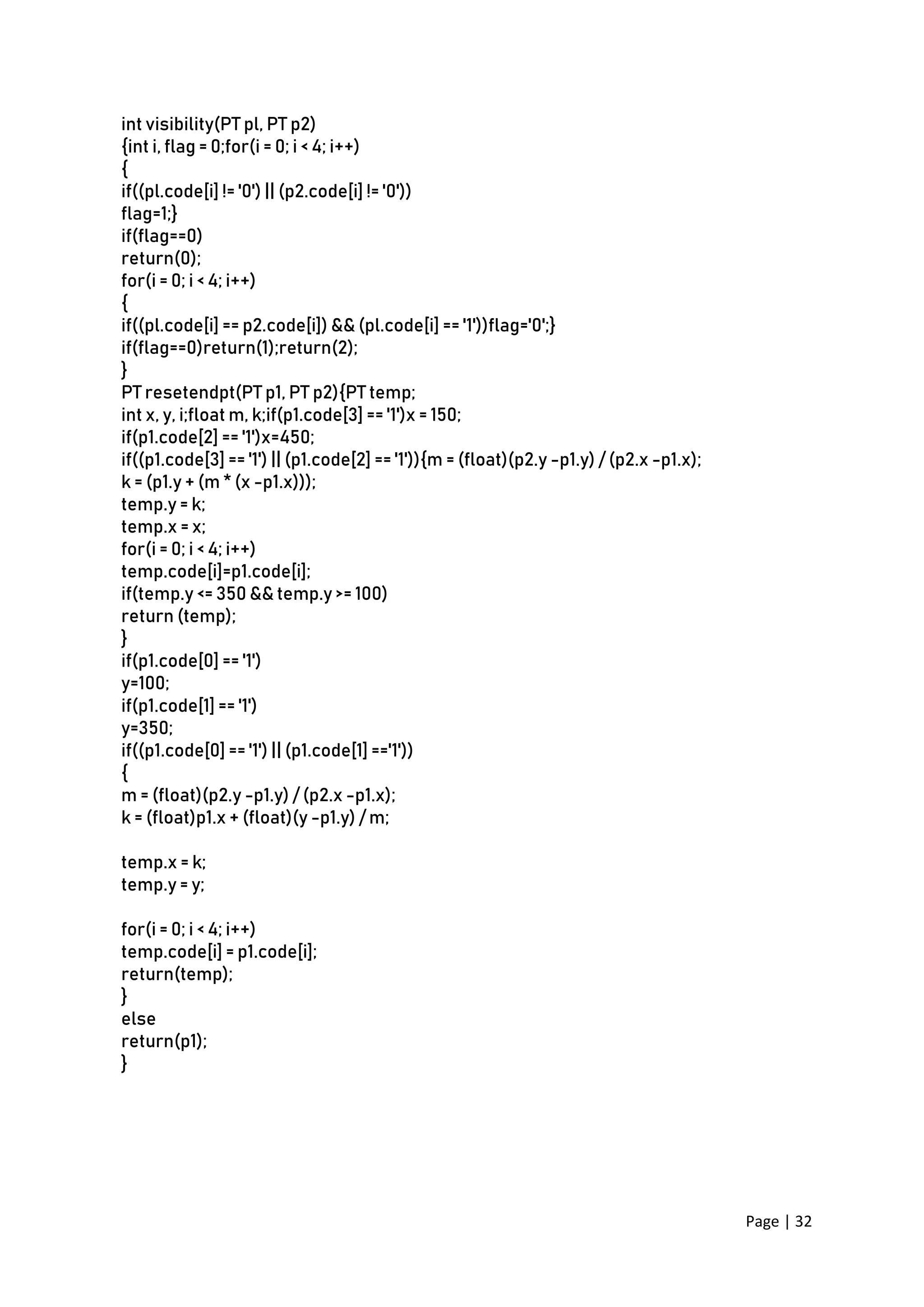 Page | 32
int visibility(PT pl, PT p2)
{int i, flag = 0;for(i = 0; i < 4; i++)
{
if((pl.code[i] != '0') || (p2.code[i] != '0'))
flag=1;}
if(flag==0)
return(0);
for(i = 0; i < 4; i++)
{
if((pl.code[i] == p2.code[i]) && (pl.code[i] == '1'))flag='0';}
if(flag==0)return(1);return(2);
}
PT resetendpt(PT p1, PT p2){PT temp;
int x, y, i;float m, k;if(p1.code[3] == '1')x = 150;
if(p1.code[2] == '1')x=450;
if((p1.code[3] == '1') || (p1.code[2] == '1')){m = (float)(p2.y -p1.y) / (p2.x -p1.x);
k = (p1.y + (m * (x -p1.x)));
temp.y = k;
temp.x = x;
for(i = 0; i < 4; i++)
temp.code[i]=p1.code[i];
if(temp.y <= 350 && temp.y >= 100)
return (temp);
}
if(p1.code[0] == '1')
y=100;
if(p1.code[1] == '1')
y=350;
if((p1.code[0] == '1') || (p1.code[1] =='1'))
{
m = (float)(p2.y -p1.y) / (p2.x -p1.x);
k = (float)p1.x + (float)(y -p1.y) / m;
temp.x = k;
temp.y = y;
for(i = 0; i < 4; i++)
temp.code[i] = p1.code[i];
return(temp);
}
else
return(p1);
}
 