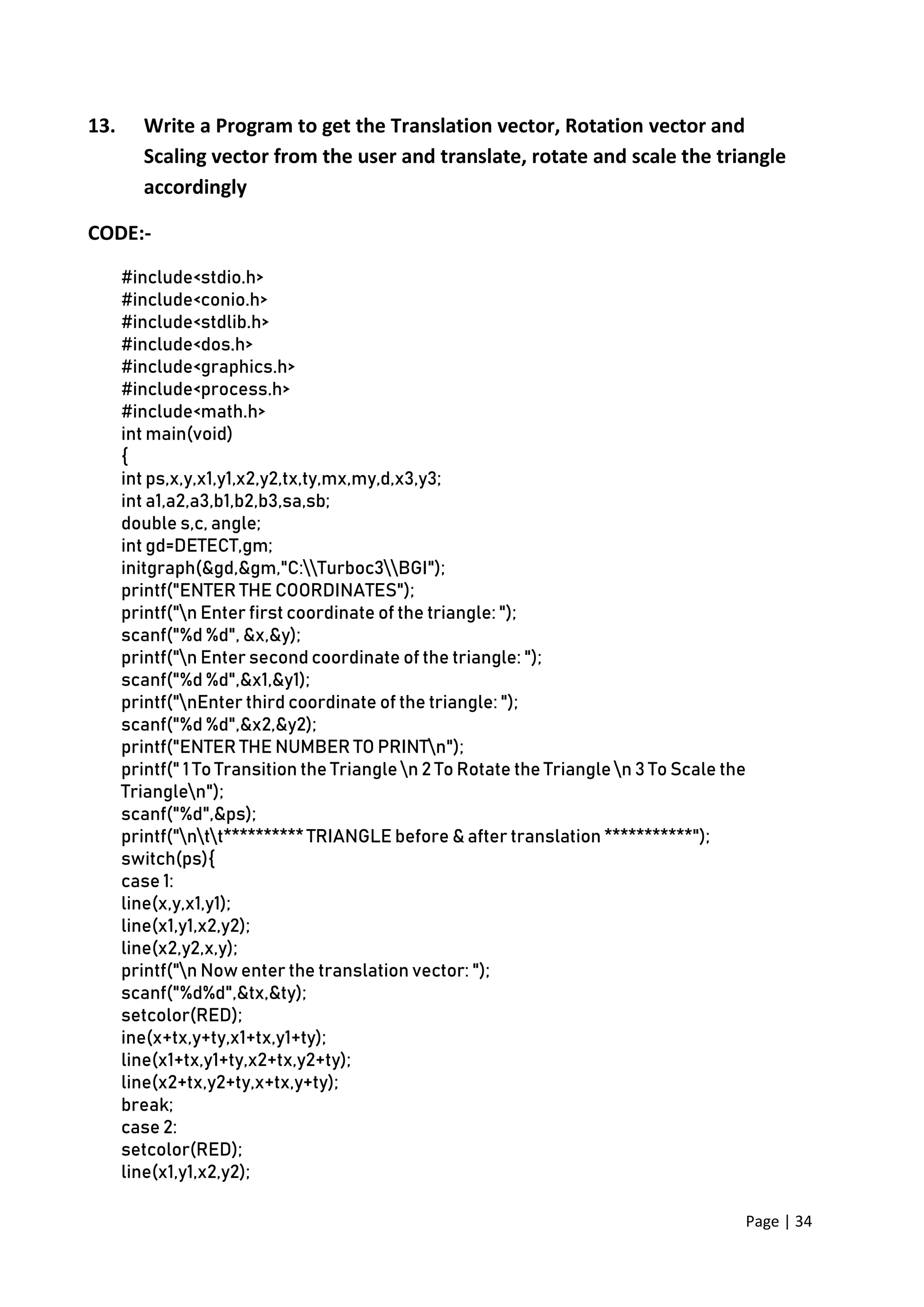 Page | 34
13. Write a Program to get the Translation vector, Rotation vector and
Scaling vector from the user and translate, rotate and scale the triangle
accordingly
CODE:-
#include<stdio.h>
#include<conio.h>
#include<stdlib.h>
#include<dos.h>
#include<graphics.h>
#include<process.h>
#include<math.h>
int main(void)
{
int ps,x,y,x1,y1,x2,y2,tx,ty,mx,my,d,x3,y3;
int a1,a2,a3,b1,b2,b3,sa,sb;
double s,c, angle;
int gd=DETECT,gm;
initgraph(&gd,&gm,"C:Turboc3BGI");
printf("ENTER THE COORDINATES");
printf("n Enter first coordinate of the triangle: ");
scanf("%d %d", &x,&y);
printf("n Enter second coordinate of the triangle: ");
scanf("%d %d",&x1,&y1);
printf("nEnter third coordinate of the triangle: ");
scanf("%d %d",&x2,&y2);
printf("ENTER THE NUMBER TO PRINTn");
printf(" 1 To Transition the Triangle n 2 To Rotate the Triangle n 3 To Scale the
Trianglen");
scanf("%d",&ps);
printf("ntt********** TRIANGLE before & after translation ***********");
switch(ps){
case 1:
line(x,y,x1,y1);
line(x1,y1,x2,y2);
line(x2,y2,x,y);
printf("n Now enter the translation vector: ");
scanf("%d%d",&tx,&ty);
setcolor(RED);
ine(x+tx,y+ty,x1+tx,y1+ty);
line(x1+tx,y1+ty,x2+tx,y2+ty);
line(x2+tx,y2+ty,x+tx,y+ty);
break;
case 2:
setcolor(RED);
line(x1,y1,x2,y2);
 