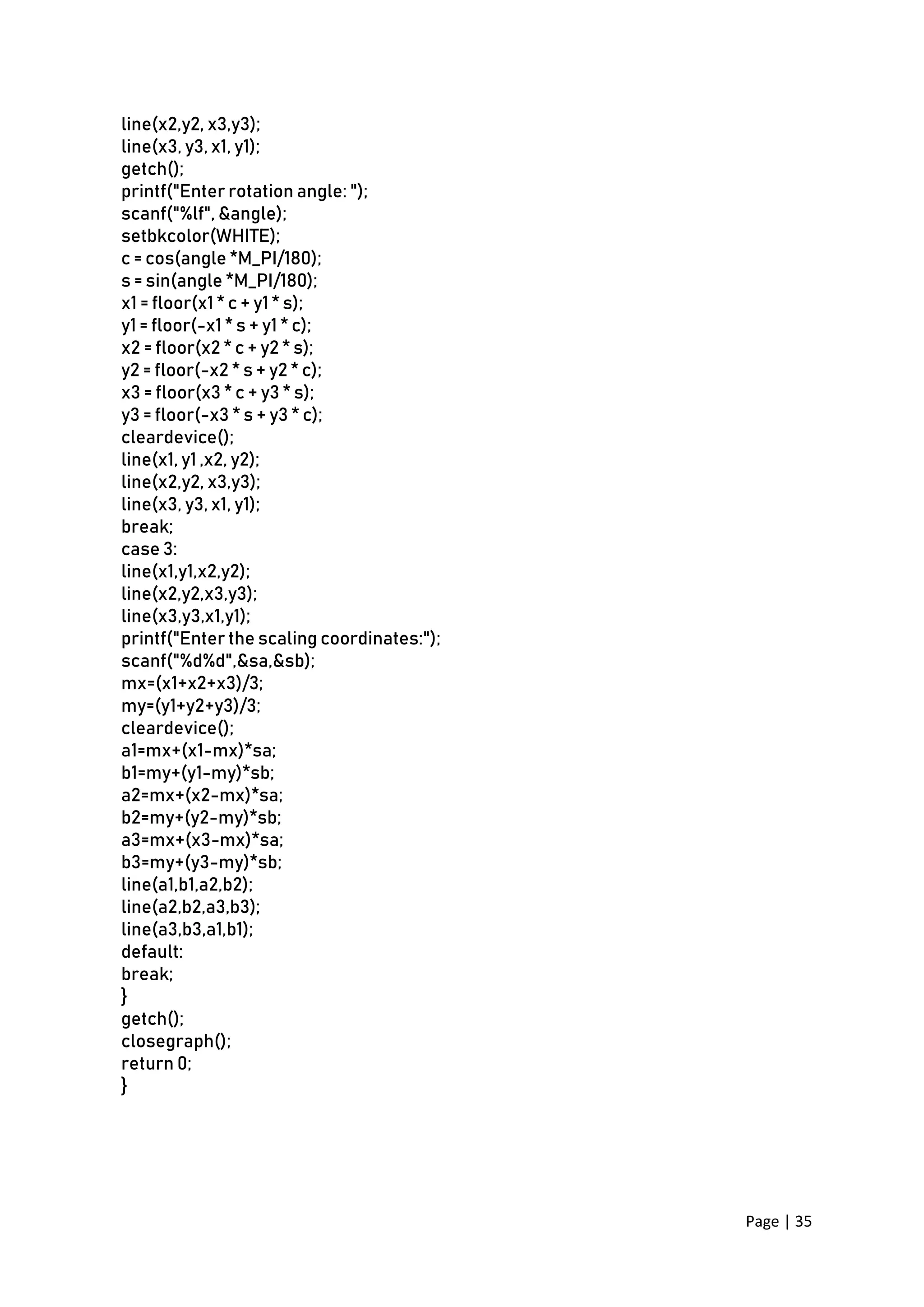 Page | 35
line(x2,y2, x3,y3);
line(x3, y3, x1, y1);
getch();
printf("Enter rotation angle: ");
scanf("%lf", &angle);
setbkcolor(WHITE);
c = cos(angle *M_PI/180);
s = sin(angle *M_PI/180);
x1 = floor(x1 * c + y1 * s);
y1 = floor(-x1 * s + y1 * c);
x2 = floor(x2 * c + y2 * s);
y2 = floor(-x2 * s + y2 * c);
x3 = floor(x3 * c + y3 * s);
y3 = floor(-x3 * s + y3 * c);
cleardevice();
line(x1, y1 ,x2, y2);
line(x2,y2, x3,y3);
line(x3, y3, x1, y1);
break;
case 3:
line(x1,y1,x2,y2);
line(x2,y2,x3,y3);
line(x3,y3,x1,y1);
printf("Enter the scaling coordinates:");
scanf("%d%d",&sa,&sb);
mx=(x1+x2+x3)/3;
my=(y1+y2+y3)/3;
cleardevice();
a1=mx+(x1-mx)*sa;
b1=my+(y1-my)*sb;
a2=mx+(x2-mx)*sa;
b2=my+(y2-my)*sb;
a3=mx+(x3-mx)*sa;
b3=my+(y3-my)*sb;
line(a1,b1,a2,b2);
line(a2,b2,a3,b3);
line(a3,b3,a1,b1);
default:
break;
}
getch();
closegraph();
return 0;
}
 