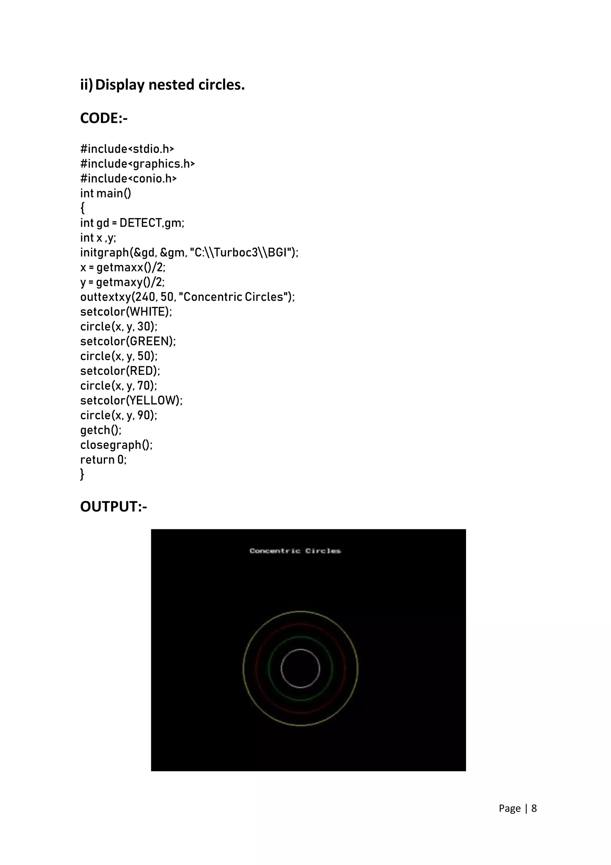 Page | 8
ii)Display nested circles.
CODE:-
#include<stdio.h>
#include<graphics.h>
#include<conio.h>
int main()
{
int gd = DETECT,gm;
int x ,y;
initgraph(&gd, &gm, "C:Turboc3BGI");
x = getmaxx()/2;
y = getmaxy()/2;
outtextxy(240, 50, "Concentric Circles");
setcolor(WHITE);
circle(x, y, 30);
setcolor(GREEN);
circle(x, y, 50);
setcolor(RED);
circle(x, y, 70);
setcolor(YELLOW);
circle(x, y, 90);
getch();
closegraph();
return 0;
}
OUTPUT:-
 