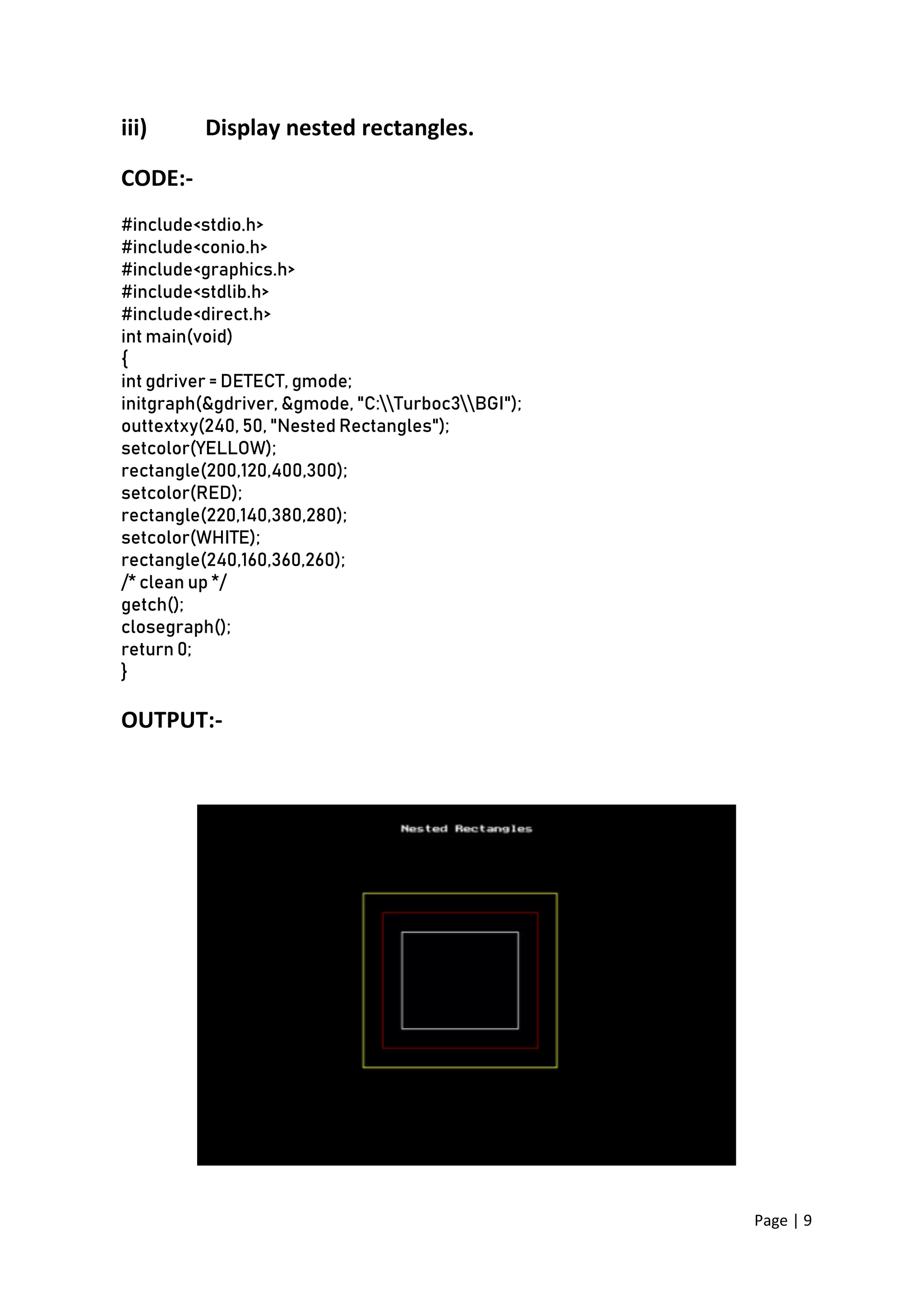 Page | 9
iii) Display nested rectangles.
CODE:-
#include<stdio.h>
#include<conio.h>
#include<graphics.h>
#include<stdlib.h>
#include<direct.h>
int main(void)
{
int gdriver = DETECT, gmode;
initgraph(&gdriver, &gmode, "C:Turboc3BGI");
outtextxy(240, 50, "Nested Rectangles");
setcolor(YELLOW);
rectangle(200,120,400,300);
setcolor(RED);
rectangle(220,140,380,280);
setcolor(WHITE);
rectangle(240,160,360,260);
/* clean up */
getch();
closegraph();
return 0;
}
OUTPUT:-
 