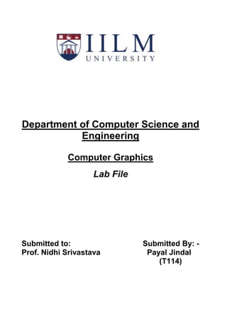 Department of Computer Science and
Engineering
Computer Graphics
Lab File
Submitted to: Submitted By: -
Prof. Nidhi Srivastava Payal Jindal
(T114)
 
