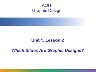 AOIT
                                                              Graphic Design




                                                            Unit 1, Lesson 2

                    Which Slides Are Graphic Designs?



Copyright © 2011–2012 National Academy Foundation. All rights reserved.
 