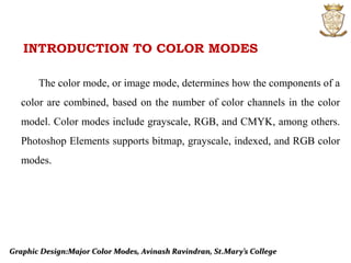 Graphic Design:Major Color Modes, Avinash Ravindran, St.Mary’s College
INTRODUCTION TO COLOR MODES
The color mode, or image mode, determines how the components of a
color are combined, based on the number of color channels in the color
model. Color modes include grayscale, RGB, and CMYK, among others.
Photoshop Elements supports bitmap, grayscale, indexed, and RGB color
modes.
 