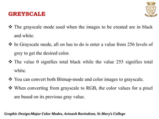 GREYSCALE
 The grayscale mode used when the images to be created are in black
and white.
 In Grayscale mode, all on has to do is enter a value from 256 levels of
grey to get the desired color.
 The value 0 signifies total black while the value 255 signifies total
white.
 You can convert both Bitmap-mode and color images to grayscale.
 When converting from grayscale to RGB, the color values for a pixel
are based on its previous gray value.
Graphic Design:Major Color Modes, Avinash Ravindran, St.Mary’s College
 