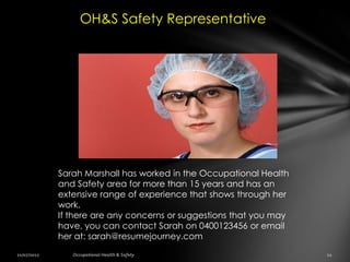 OH&S Safety Representative




Sarah Marshall has worked in the Occupational Health
and Safety area for more than 15 years and has an
extensive range of experience that shows through her
work.
If there are any concerns or suggestions that you may
have, you can contact Sarah on 0400123456 or email
her at: sarah@resumejourney.com
 