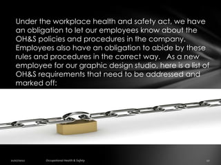 Under the workplace health and safety act, we have
an obligation to let our employees know about the
OH&S policies and procedures in the company.
Employees also have an obligation to abide by these
rules and procedures in the correct way. As a new
employee for our graphic design studio, here is a list of
OH&S requirements that need to be addressed and
marked off:
 