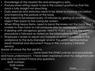 • Knowledge of the nearest fire and emergency exits.
• Posture when sitting needs to be in the correct position so that the
     back is fully straight not slouching.
• Daily exercise and stretches need to be done to improve circulation
     and improving the posture of the body
• Eyes need to be relaxed every 10 minutes by glaring at another
     object then back to the computer screen.
• When lifting heavy items, need to bend the knees not the back and if
     unable to then have to call someone else for assistance.
• If dealing with dangerous goods, need to make sure that the correct
     procedure is followed as stated on the information on the goods.
• Employee’s duties to report any hazards or potential hazards in the
     workplace to the duty manager and/or the safety representative
     Sarah Marshall and document these in the company’s intranet
     service.
Aware of where the first aid kit is.
 I ...........................................have read the OH&S policies and procedures
and have understood it. I have been explained what my obligations are
and who to contact if have any questions.
         Staff number:
            Staff name:
                 Title:                                                 Date...............
 