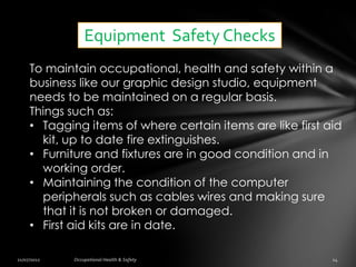 Equipment Safety Checks
To maintain occupational, health and safety within a
business like our graphic design studio, equipment
needs to be maintained on a regular basis.
Things such as:
• Tagging items of where certain items are like first aid
  kit, up to date fire extinguishes.
• Furniture and fixtures are in good condition and in
  working order.
• Maintaining the condition of the computer
  peripherals such as cables wires and making sure
  that it is not broken or damaged.
• First aid kits are in date.
 