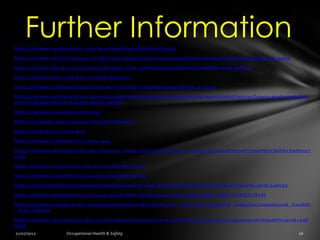 Further Information
http://www.workcover.nsw.gov.au/Pages/default.aspx

http://www.business.gov.au/businesstopics/occupationalhealthandsafety/pages/default.aspx

http://australia.gov.au/topics/health-and-safety/occupational-health-and-safety

http://www.deir.qld.gov.au/workplace/

http://www.safeworkaustralia.gov.au/sites/SWA/Pages/default.aspx

http://www.worksafe.vic.gov.au/wps/wcm/connect/wsinternet/worksafe/home/laws+and+regulati
ons/occupational+health+and+safety

http://www.assaohs.com.au/

http://regnet.anu.edu.au/nrcohsr/home

http://www.ohs.net.au/

http://www.safework.sa.gov.au/

http://www.weblaw.edu.au/display_page.phtml?WebLaw_Page=Occupational+Health+%26+Safety+
Law

http://www.safetyline.wa.gov.au/index.html

http://www.commerce.wa.gov.au/worksafe/

http://australia.gov.au/topics/employment-and-workplace/ohs-workplace-health-and-safety

http://www.legislation.nsw.gov.au/fullhtml/inforce/subordleg+648+2001+FIRST+0+N

http://www.ausport.gov.au/supporting/clubs/resource_library/managing_risks/occupational_health
_and_safety

http://www.service.tas.gov.au/browse/Employment+and+workplace/Occupational+health+and+saf
ety/
 