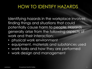 HOW TO IDENTIFY HAZARDS

Identifying hazards in the workplace involves
finding things and situations that could
potentially cause harm to people. Hazards
generally arise from the following aspects of
work and their interaction:
• physical work environment
• equipment, materials and substances used
• work tasks and how they are performed
• work design and management
 