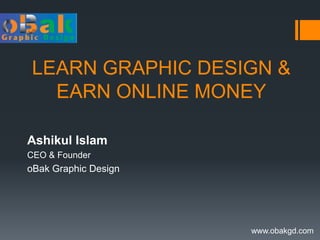 LEARN GRAPHIC DESIGN & 
EARN ONLINE MONEY 
Ashikul Islam 
CEO & Founder 
oBak Graphic Design 
www.obakgd.com 
 