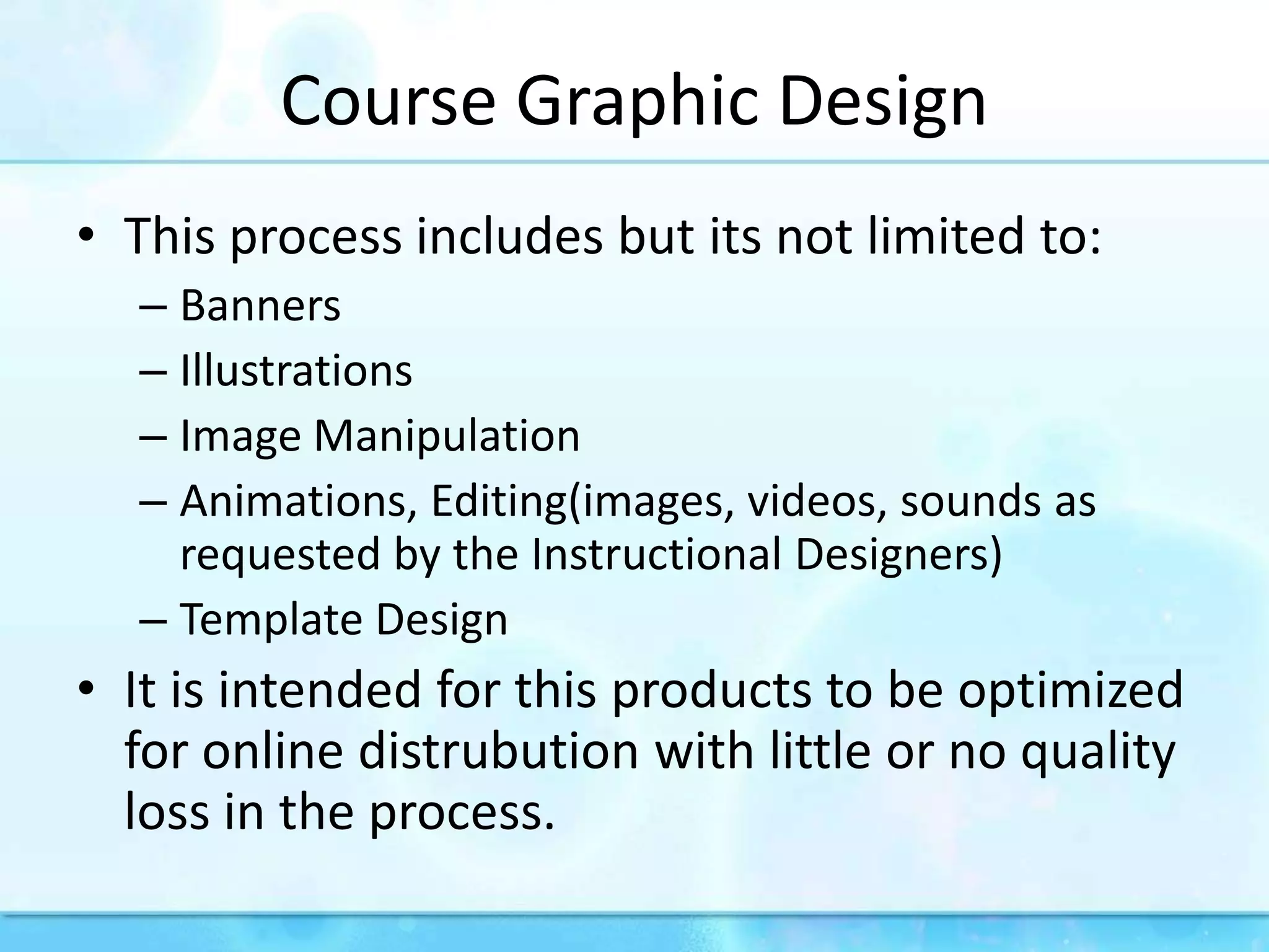 CourseGraphicDesignThisprocessincludesbutitsnotlimitedto:BannersIllustrationsImageManipulationAnimations, Editing(images, videos, sounds as requestedbytheInstructionalDesigners)TemplateDesignItisintendedforthisproductstobeoptimizedfor online distrubutionwithlittleor no qualityloss in theprocess.