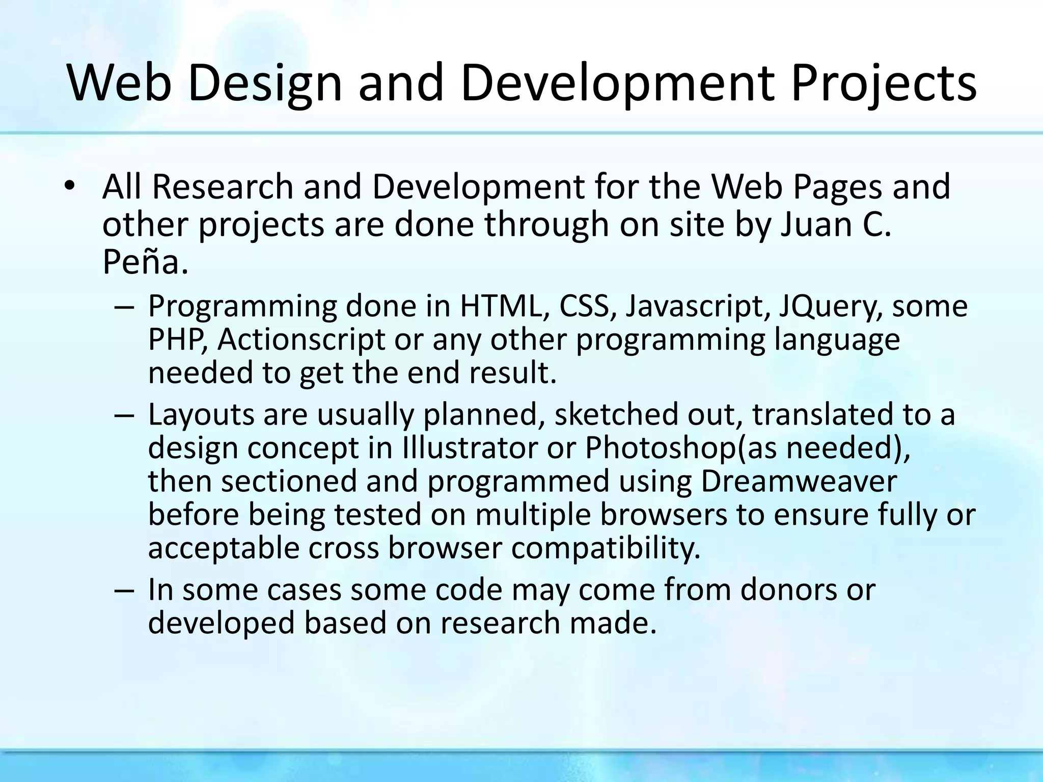 Web Design and Development ProjectsAll Research and Development for the Web Pages and other projects are done through on site by Juan C. Peña. Programming done in HTML, CSS, Javascript, JQuery, some PHP, Actionscript or any other programming language needed to get the end result.Layouts are usually planned, sketched out, translated to a design concept in Illustrator or Photoshop(as needed), then sectioned and programmed using Dreamweaver before being tested on multiple browsers to ensure fully or acceptable cross browser compatibility.In some cases some code may come from donors or developed based on research made.