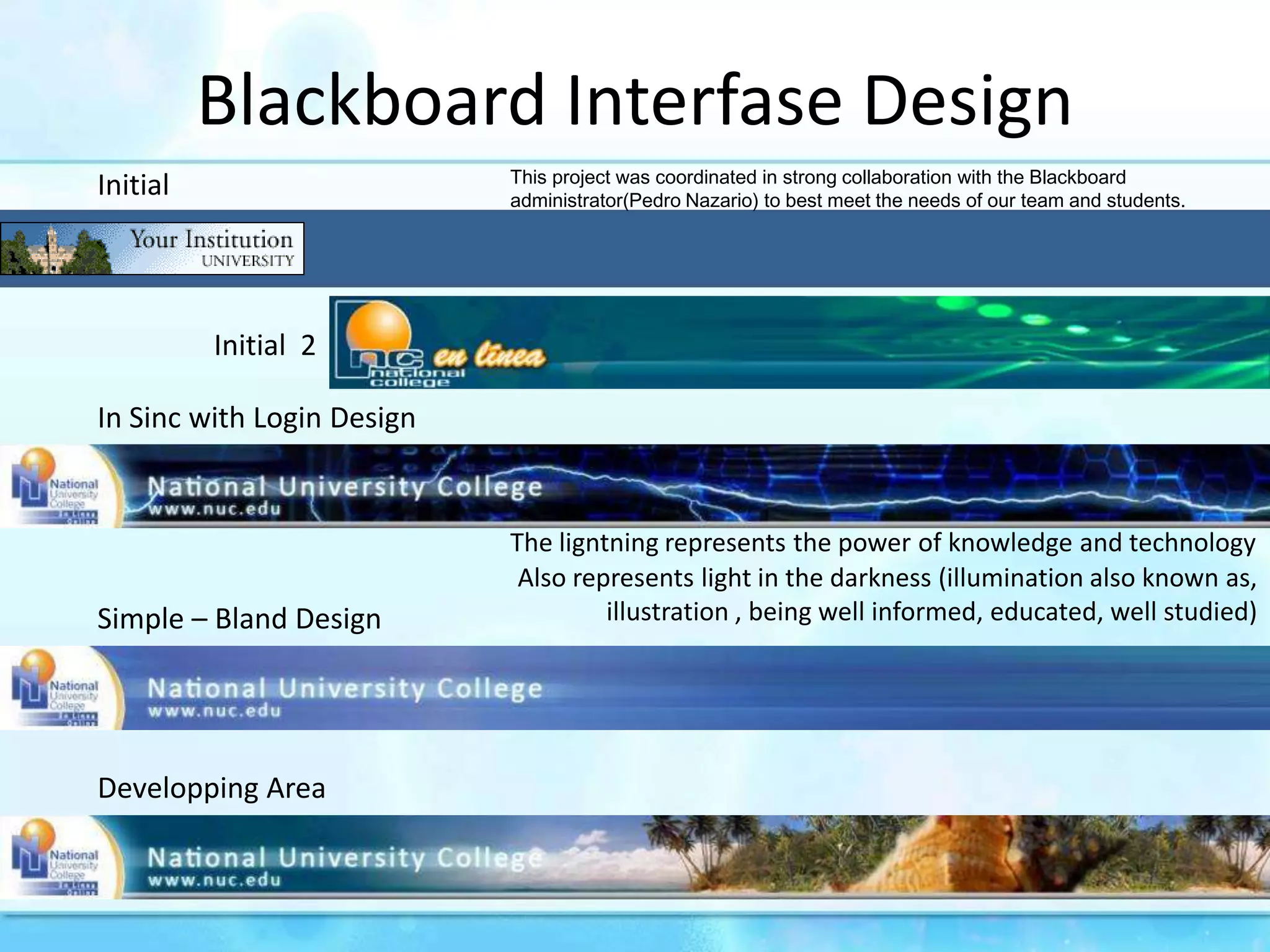 BlackboardInterfaseDesignInitialThis project was coordinated in strong collaboration with the Blackboard administrator(Pedro Nazario) to best meet the needs of our team and students.Initial  2In SincwithLoginDesignTheligntningrepresentsthepower of knowledge and technologyAlsorepresents light in thedarkness (illuminationalsoknown as, illustration , beingwellinformed, educated, wellstudied)Simple – BlandDesignDeveloppingArea
