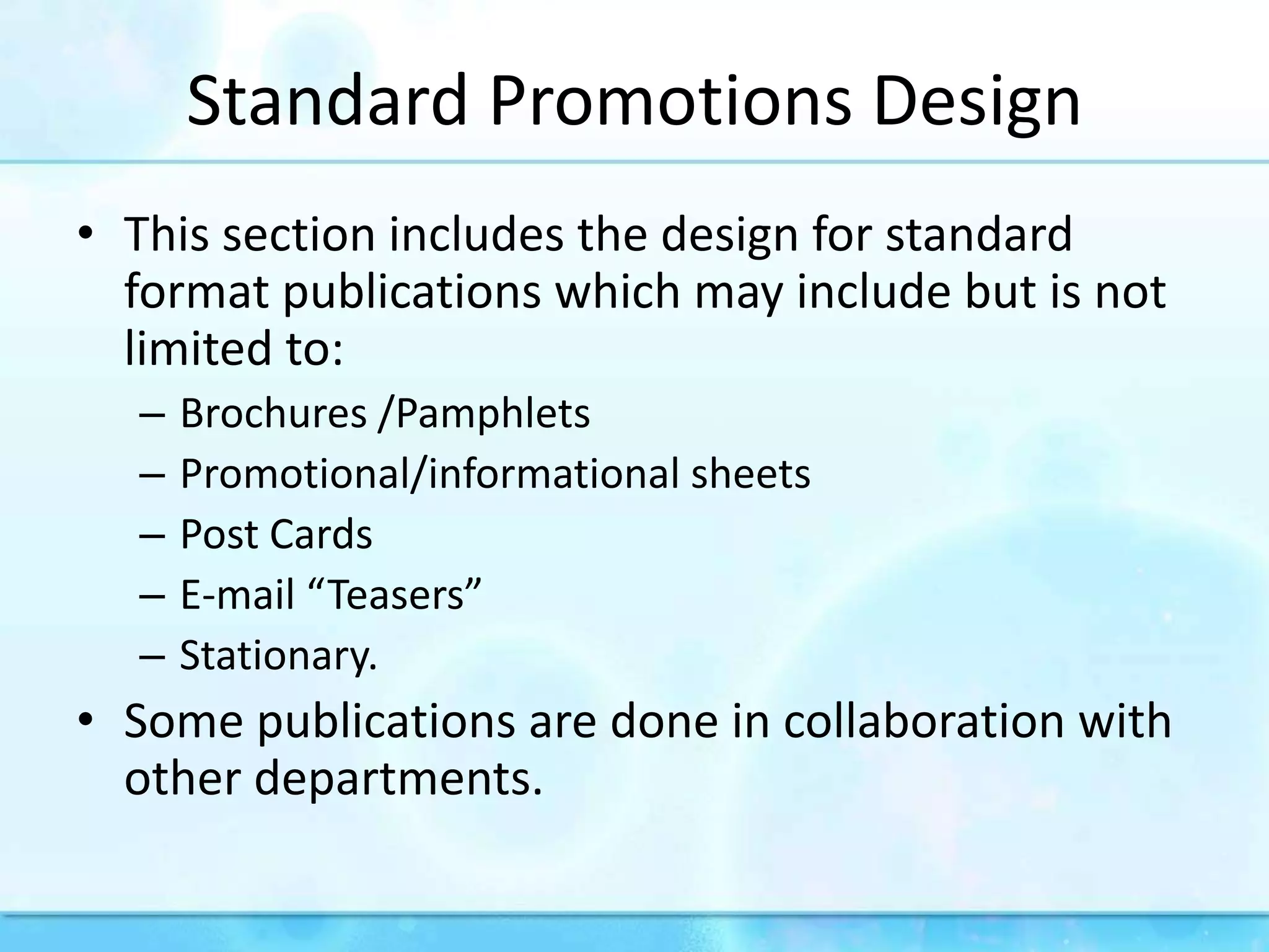 Standard Promotions DesignThis section includes the design for standard format publications which may include but is not limited to:Brochures /PamphletsPromotional/informational sheetsPost CardsE-mail “Teasers”Stationary.Some publications are done in collaboration with other departments.
