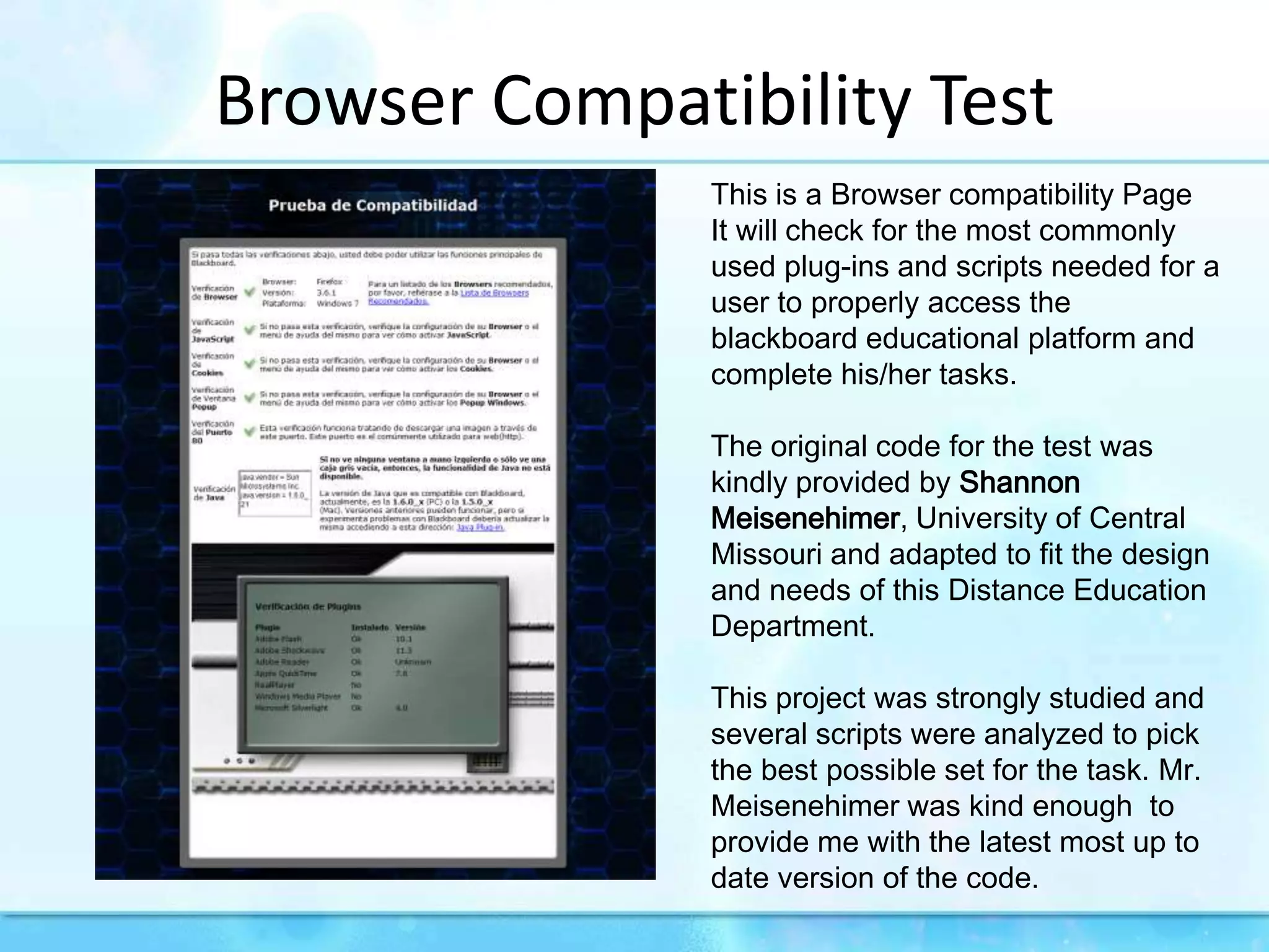 Browser Compatibility TestThis is a Browser compatibility Page It will check for the most commonly used plug-ins and scripts needed for a user to properly access the blackboard educational platform and complete his/her tasks.The original code for the test was kindly provided by Shannon Meisenehimer, University of Central Missouri and adapted to fit the design and needs of this Distance Education Department. This project was strongly studied and several scripts were analyzed to pick the best possible set for the task. Mr. Meisenehimer was kind enough  to provide me with the latest most up to date version of the code.
