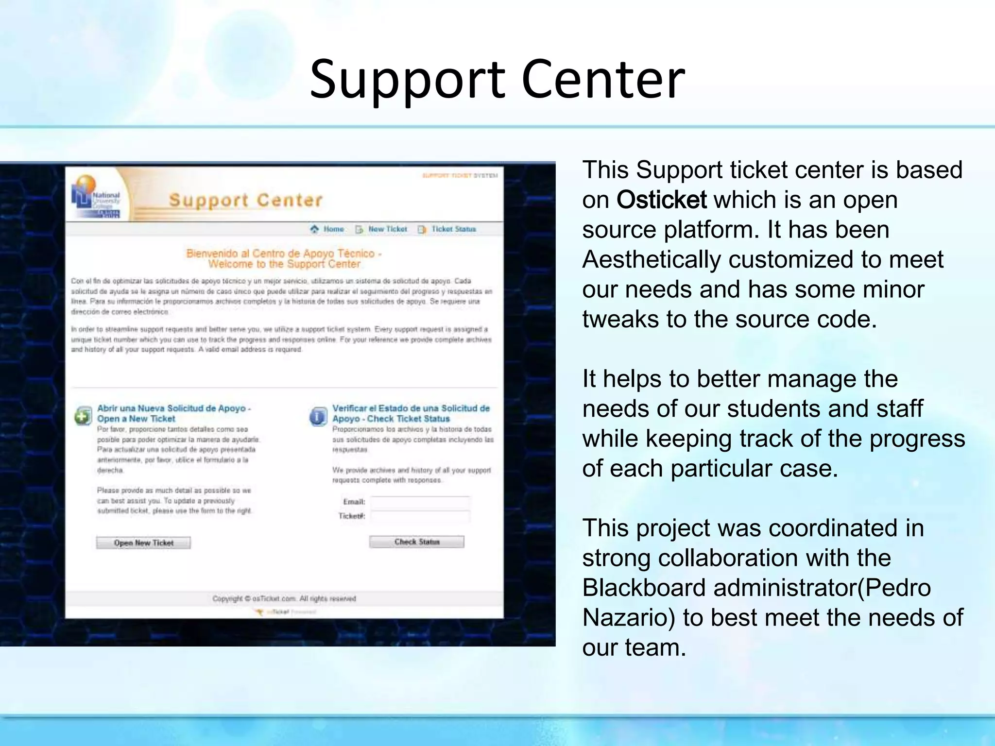 Support CenterThis Support ticket center is based on Osticket which is an open source platform. It has been Aesthetically customized to meet our needs and has some minor tweaks to the source code. It helps to better manage the needs of our students and staff while keeping track of the progress of each particular case.This project was coordinated in strong collaboration with the Blackboard administrator(Pedro Nazario) to best meet the needs of our team.