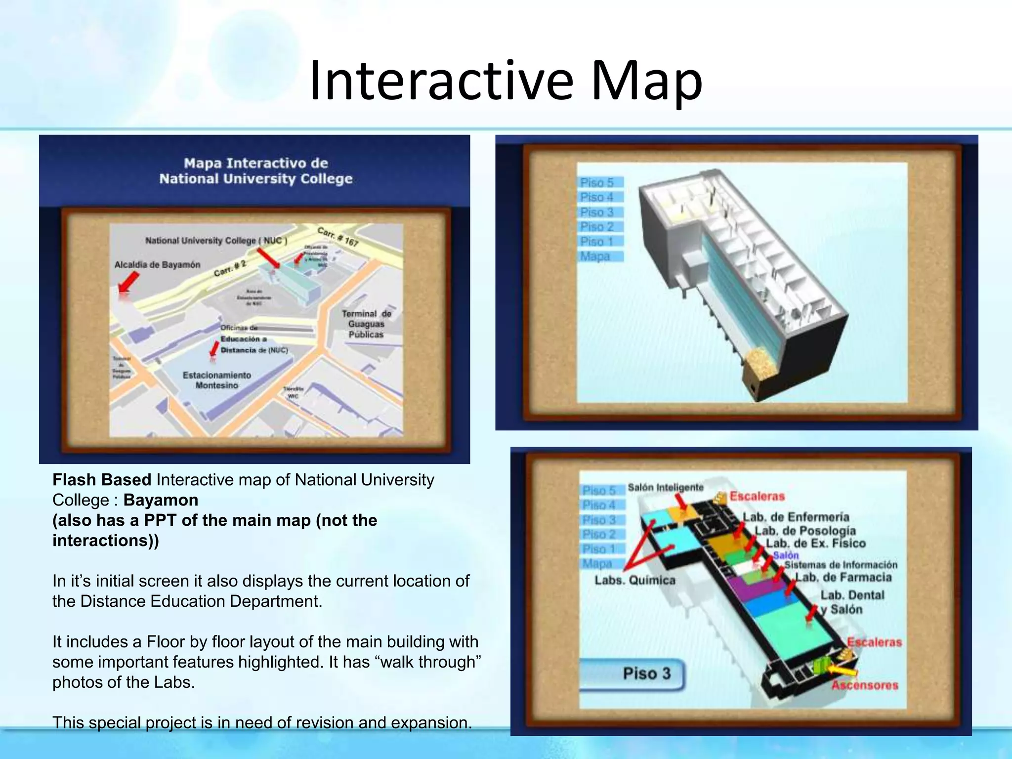 InteractiveMapFlash Based Interactive map of National University College : Bayamon (also has a PPT of the main map (not the interactions))In it’s initial screen it also displays the current location of the Distance Education Department.It includes a Floor by floor layout of the main building with some important features highlighted. It has “walk through” photos of the Labs.This special project is in need of revision and expansion.