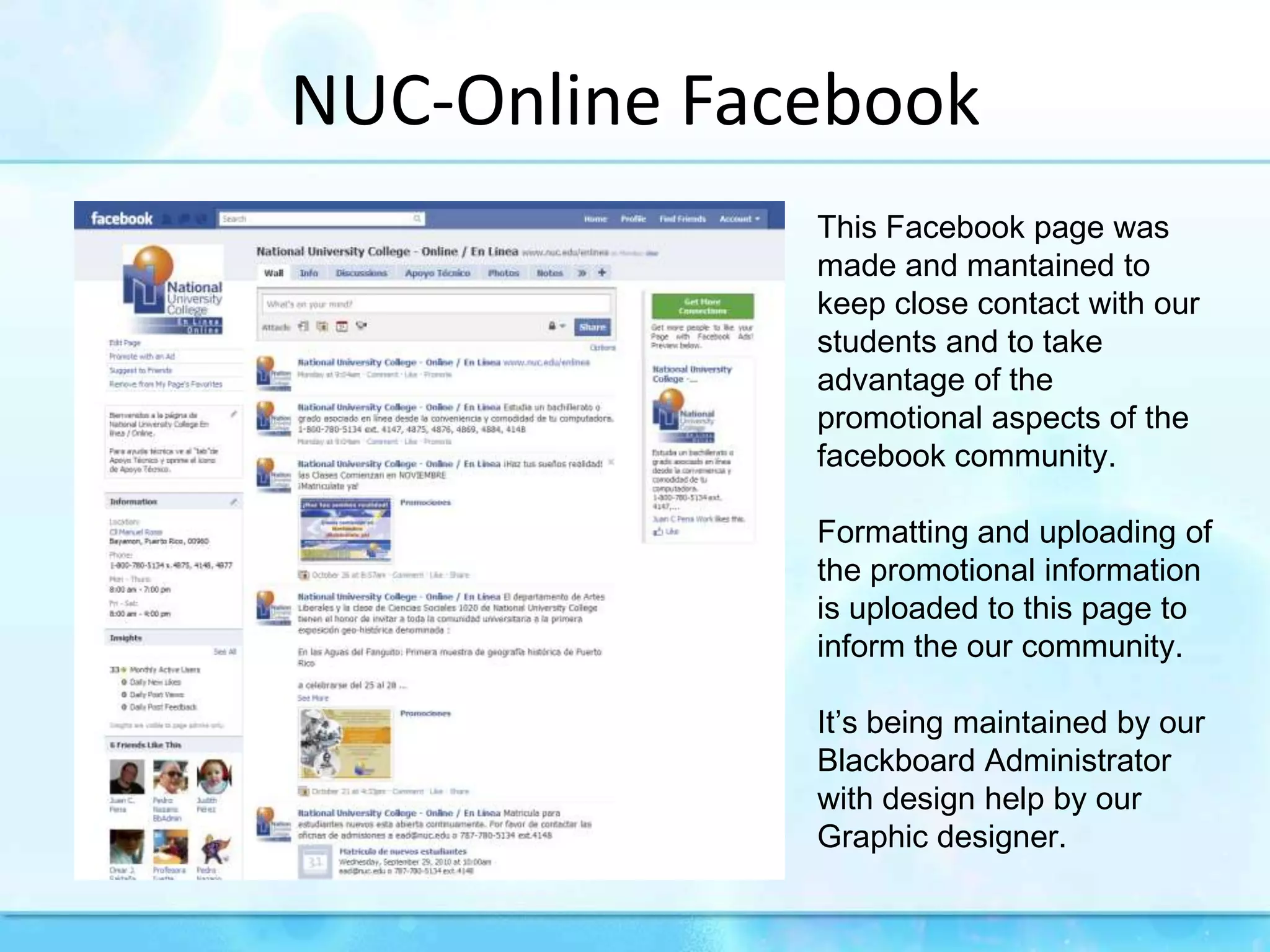 NUC-Online FacebookThis Facebook page was made and mantained to keep close contact with our students and to take advantage of the promotional aspects of the facebook community.Formatting and uploading of the promotional information is uploaded to this page to inform the our community.It’s being maintained by our Blackboard Administrator with design help by our Graphic designer.