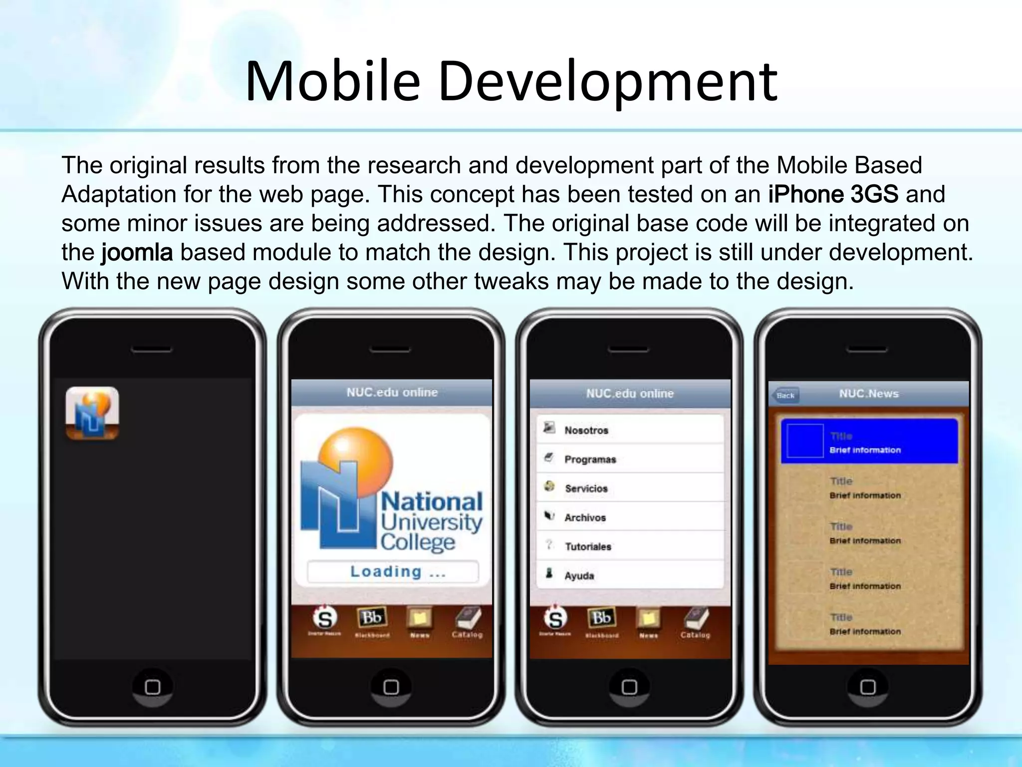 Mobile DevelopmentThe original results from the research and development part of the Mobile Based Adaptation for the web page. This concept has been tested on an iPhone 3GS and some minor issues are being addressed. The original base code will be integrated on the joomla based module to match the design. This project is still under development. With the new page design some other tweaks may be made to the design.