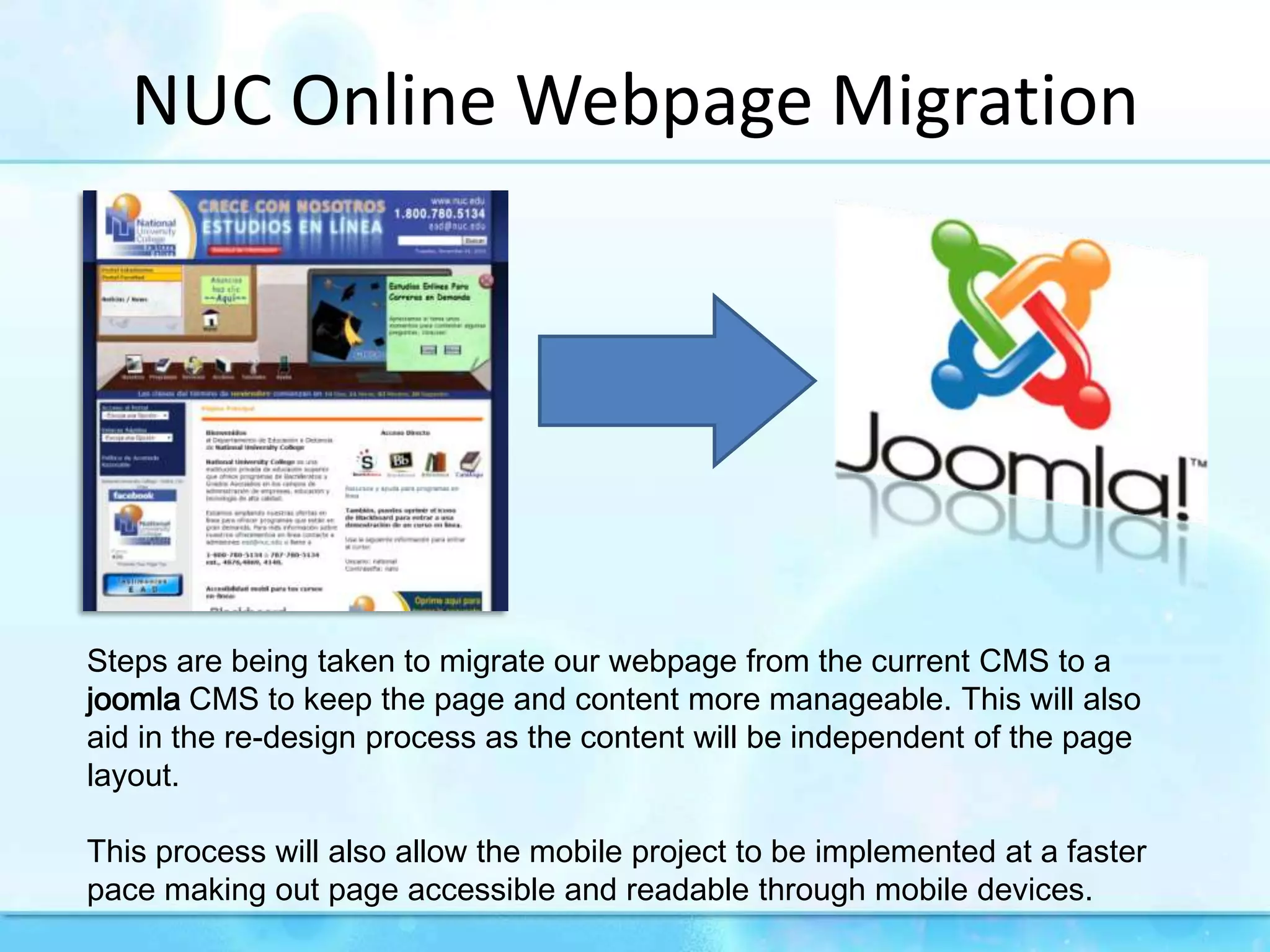 NUC Online WebpageMigrationSteps are being taken to migrate our webpage from the current CMS to a joomla CMS to keep the page and content more manageable. This will also aid in the re-design process as the content will be independent of the page layout.This process will also allow the mobile project to be implemented at a faster pace making out page accessible and readable through mobile devices.