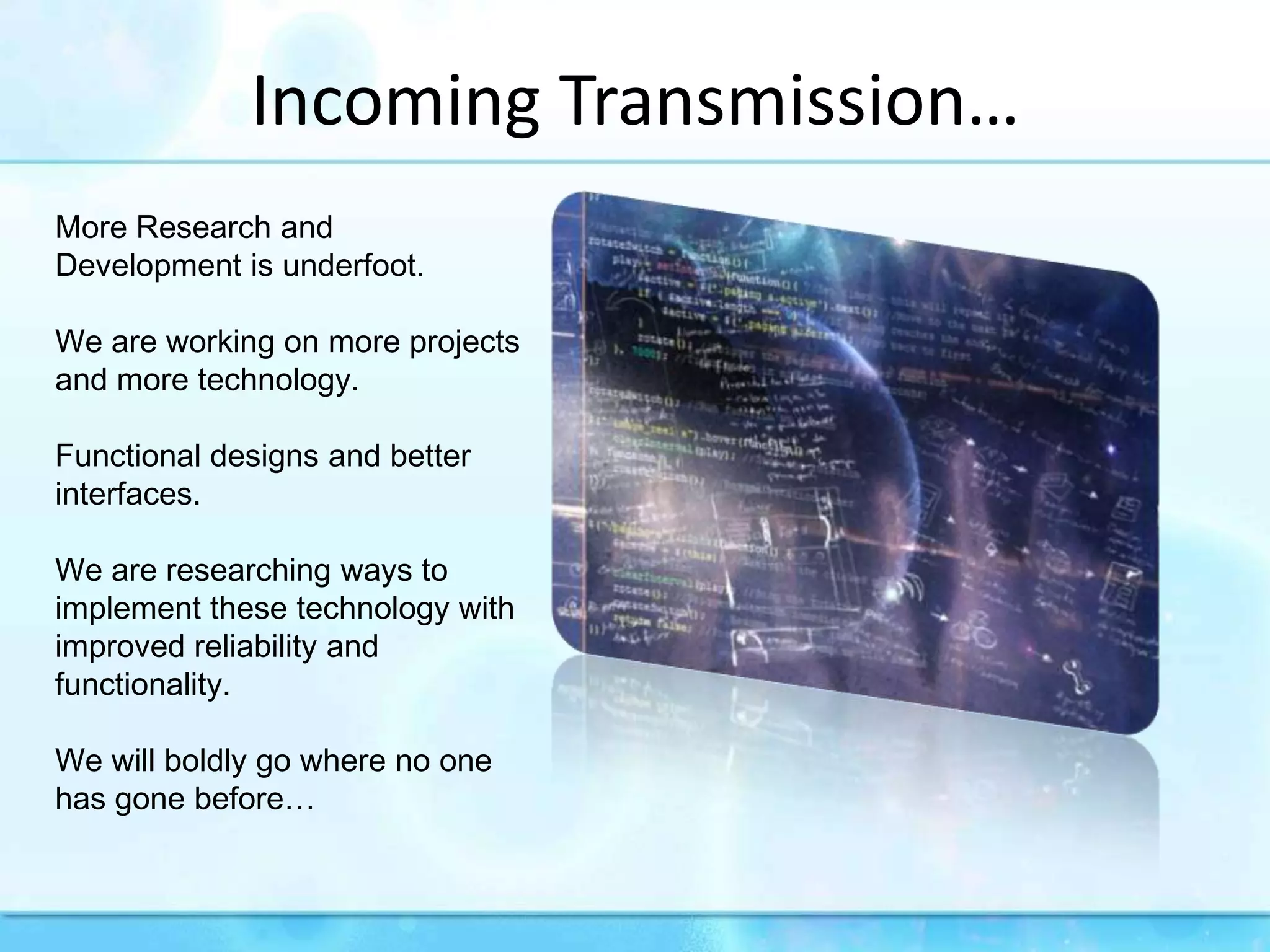 Incoming Transmission…More Research and Development is underfoot.We are working on more projects and more technology. Functional designs and better interfaces.We are researching ways to implement these technology with improved reliability and functionality.We will boldly go where no one has gone before…