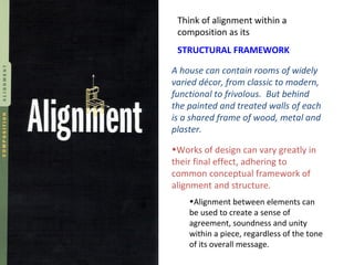 Think of alignment within a composition as its  STRUCTURAL FRAMEWORK A house can contain rooms of widely varied décor, from classic to modern, functional to frivolous.  But behind the painted and treated walls of each is a shared frame of wood, metal and plaster. ,[object Object],[object Object]