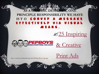 AS A GRAPHIC DESIGNER, ONE
       PRINCIPLE RESPONSIBILITY WE HAVE
       IS T O C O N V E Y A M E S S A G E
       E F F E C T I V EL Y V I A V I S U A L
                       M E A N S .

                                                           25 Inspiring
                                                            & Creative
http://commons.wikimedia.org/wiki/File:Pep_Boys_Logo.jpg
                                                            Print Ads
 