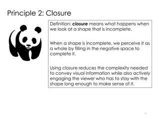Principle 2: Closure
Definition: closure means what happens when
we look at a shape that is incomplete.
When a shape is incomplete, we perceive it as
a whole by filling in the negative space to
complete it.
Using closure reduces the complexity needed
to convey visual information while also actively
engaging the viewer who has to stay with the
shape long enough to make sense of it.
14
 