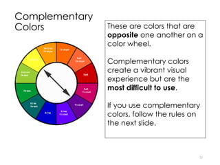 Complementary
Colors
22
These are colors that are
opposite one another on a
color wheel.
Complementary colors
create a vibrant visual
experience but are the
most difficult to use.
If you use complementary
colors, follow the rules on
the next slide.
 