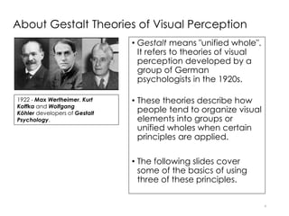 About Gestalt Theories of Visual Perception
• Gestalt means "unified whole".
It refers to theories of visual
perception developed by a
group of German
psychologists in the 1920s.
• These theories describe how
people tend to organize visual
elements into groups or
unified wholes when certain
principles are applied.
• The following slides cover
some of the basics of using
three of these principles.
4
1922 - Max Wertheimer, Kurt
Koffka and Wolfgang
Köhler developers of Gestalt
Psychology.
 