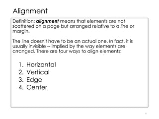 Alignment
Definition: alignment means that elements are not
scattered on a page but arranged relative to a line or
margin.
The line doesn't have to be an actual one. In fact, it is
usually invisible -- implied by the way elements are
arranged. There are four ways to align elements:
1. Horizontal
2. Vertical
3. Edge
4. Center
8
 