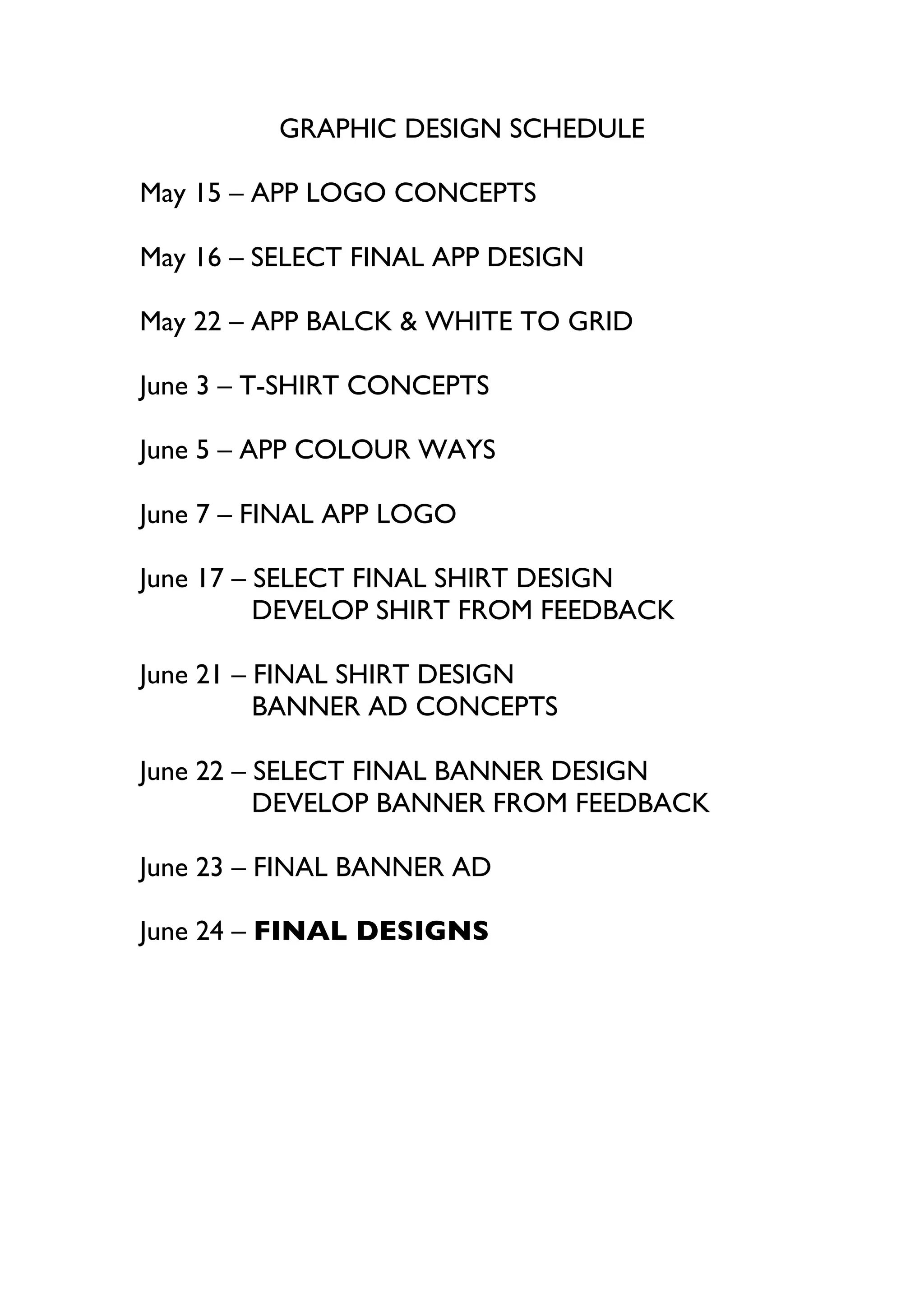 GRAPHIC DESIGN SCHEDULE
May 15 – APP LOGO CONCEPTS
May 16 – SELECT FINAL APP DESIGN
May 22 – APP BALCK & WHITE TO GRID
June 3 – T-SHIRT CONCEPTS
June 5 – APP COLOUR WAYS
June 7 – FINAL APP LOGO
June 17 – SELECT FINAL SHIRT DESIGN
DEVELOP SHIRT FROM FEEDBACK
June 21 – FINAL SHIRT DESIGN
BANNER AD CONCEPTS
June 22 – SELECT FINAL BANNER DESIGN
DEVELOP BANNER FROM FEEDBACK
June 23 – FINAL BANNER AD
June 24 – FINAL DESIGNS