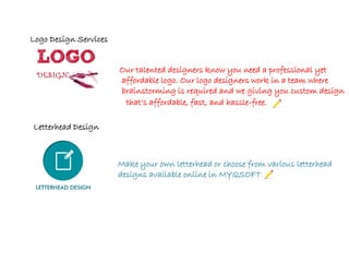 Our talented designers know you need a professional yet
affordable logo. Our logo designers work in a team where
brainstorming is required and we giving you custom design
Make your own letterhead or choose from various letterhead
designs available online in MYQSOFT.
that’s affordable, fast, and hassle-free.
Logo Design Services
Letterhead Design
 
