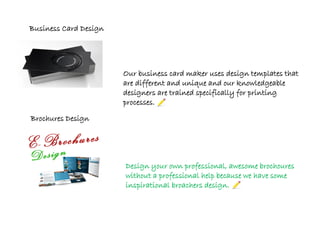 Our business card maker uses design templates that
are different and unique and our knowledgeable
designers are trained specifically for printing
processes.
Design your own professional, awesome brochoures
without a professional help because we have some
inspirational broachers design.
Business Card Design
Brochures Design
 