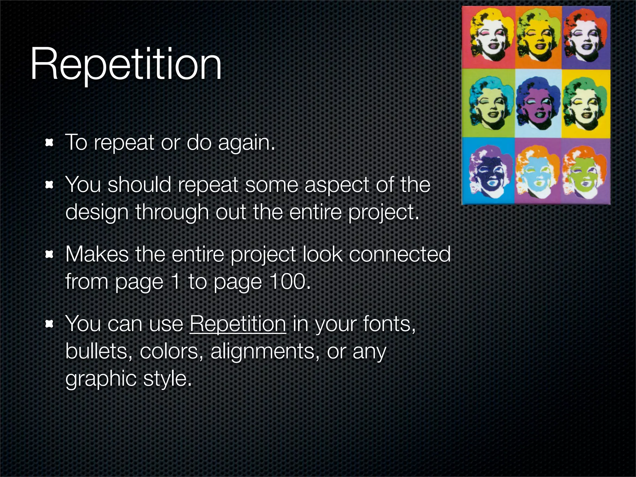 Repetition
 To repeat or do again.
 You should repeat some aspect of the
 design through out the entire project.
 Makes the entire project look connected
 from page 1 to page 100.
 You can use Repetition in your fonts,
 bullets, colors, alignments, or any
 graphic style.
 
