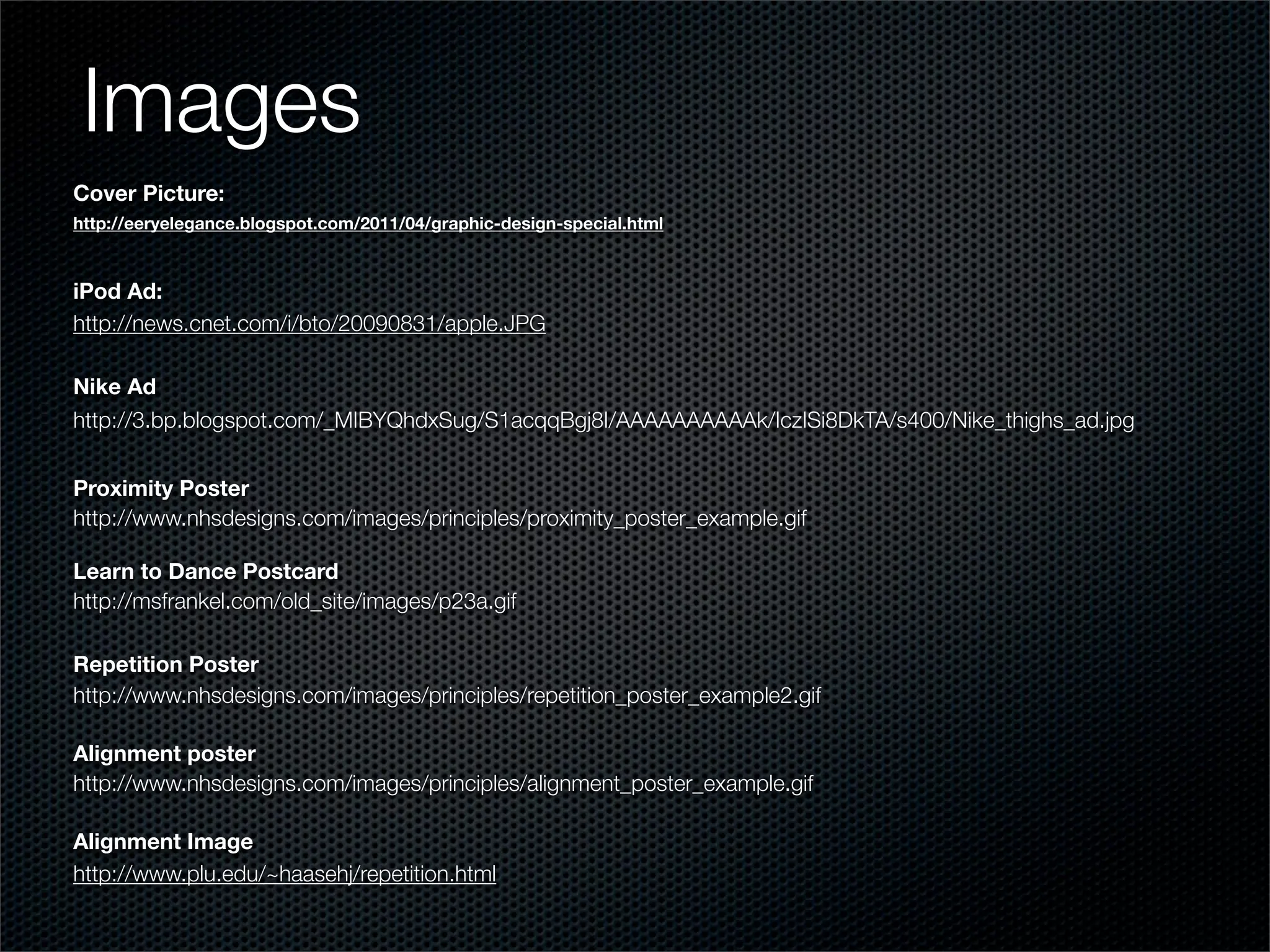 Images
Cover Picture:
http://eeryelegance.blogspot.com/2011/04/graphic-design-special.html



iPod Ad:
http://news.cnet.com/i/bto/20090831/apple.JPG

Nike Ad
http://3.bp.blogspot.com/_MIBYQhdxSug/S1acqqBgj8I/AAAAAAAAAAk/IczISi8DkTA/s400/Nike_thighs_ad.jpg


Proximity Poster
http://www.nhsdesigns.com/images/principles/proximity_poster_example.gif

Learn to Dance Postcard
http://msfrankel.com/old_site/images/p23a.gif

Repetition Poster
http://www.nhsdesigns.com/images/principles/repetition_poster_example2.gif

Alignment poster
http://www.nhsdesigns.com/images/principles/alignment_poster_example.gif

Alignment Image
http://www.plu.edu/~haasehj/repetition.html
 