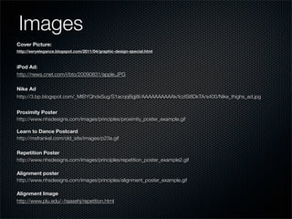 Images
Cover Picture:
http://eeryelegance.blogspot.com/2011/04/graphic-design-special.html



iPod Ad:
http://news.cnet.com/i/bto/20090831/apple.JPG

Nike Ad
http://3.bp.blogspot.com/_MIBYQhdxSug/S1acqqBgj8I/AAAAAAAAAAk/IczISi8DkTA/s400/Nike_thighs_ad.jpg


Proximity Poster
http://www.nhsdesigns.com/images/principles/proximity_poster_example.gif

Learn to Dance Postcard
http://msfrankel.com/old_site/images/p23a.gif

Repetition Poster
http://www.nhsdesigns.com/images/principles/repetition_poster_example2.gif

Alignment poster
http://www.nhsdesigns.com/images/principles/alignment_poster_example.gif

Alignment Image
http://www.plu.edu/~haasehj/repetition.html
 