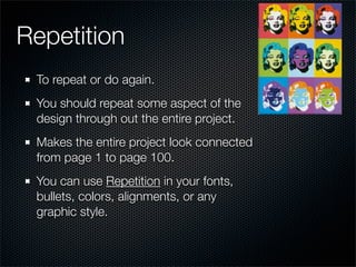 Repetition
 To repeat or do again.
 You should repeat some aspect of the
 design through out the entire project.
 Makes the entire project look connected
 from page 1 to page 100.
 You can use Repetition in your fonts,
 bullets, colors, alignments, or any
 graphic style.
 