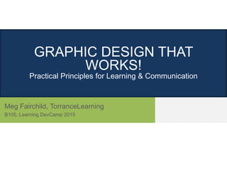 GRAPHIC DESIGN THAT
WORKS!
Practical Principles for Learning & Communication
Meg Fairchild, TorranceLearning
B105, Learning DevCamp 2015
 
