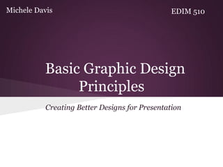 Michele Davis                                   EDIM 510




          Basic Graphic Design
               Principles
           Creating Better Designs for Presentation
 