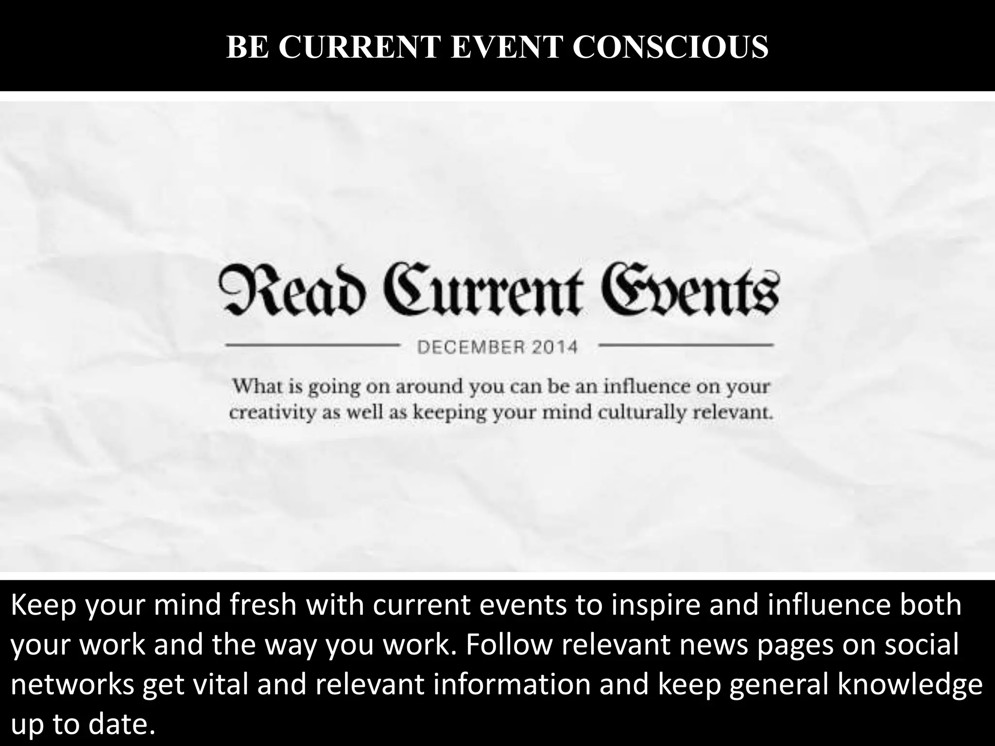 BE CURRENT EVENT CONSCIOUS
Keep your mind fresh with current events to inspire and influence both
your work and the way you work. Follow relevant news pages on social
networks get vital and relevant information and keep general knowledge
up to date.
 