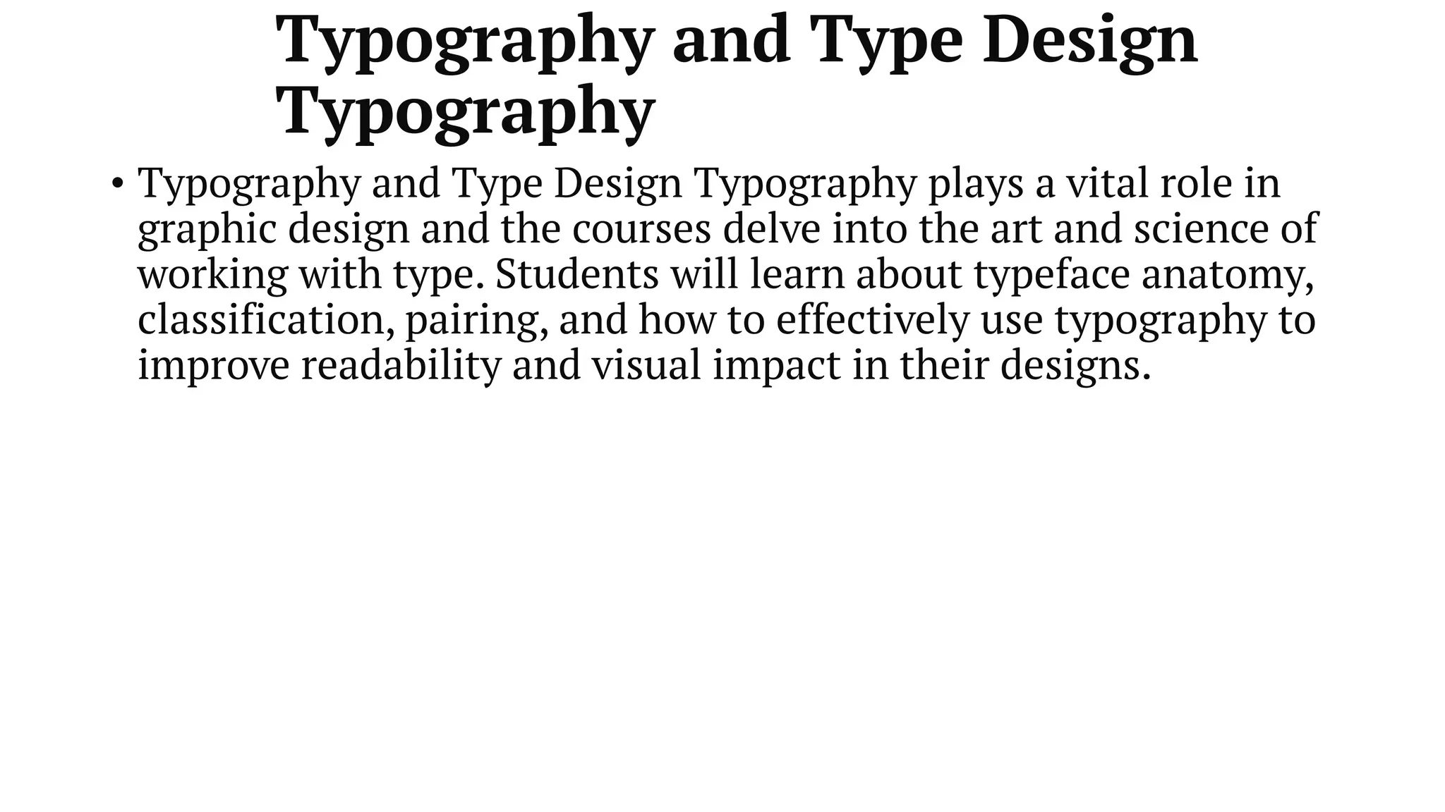 Typography and Type Design
Typography
• Typography and Type Design Typography plays a vital role in
graphic design and the courses delve into the art and science of
working with type. Students will learn about typeface anatomy,
classification, pairing, and how to effectively use typography to
improve readability and visual impact in their designs.
 