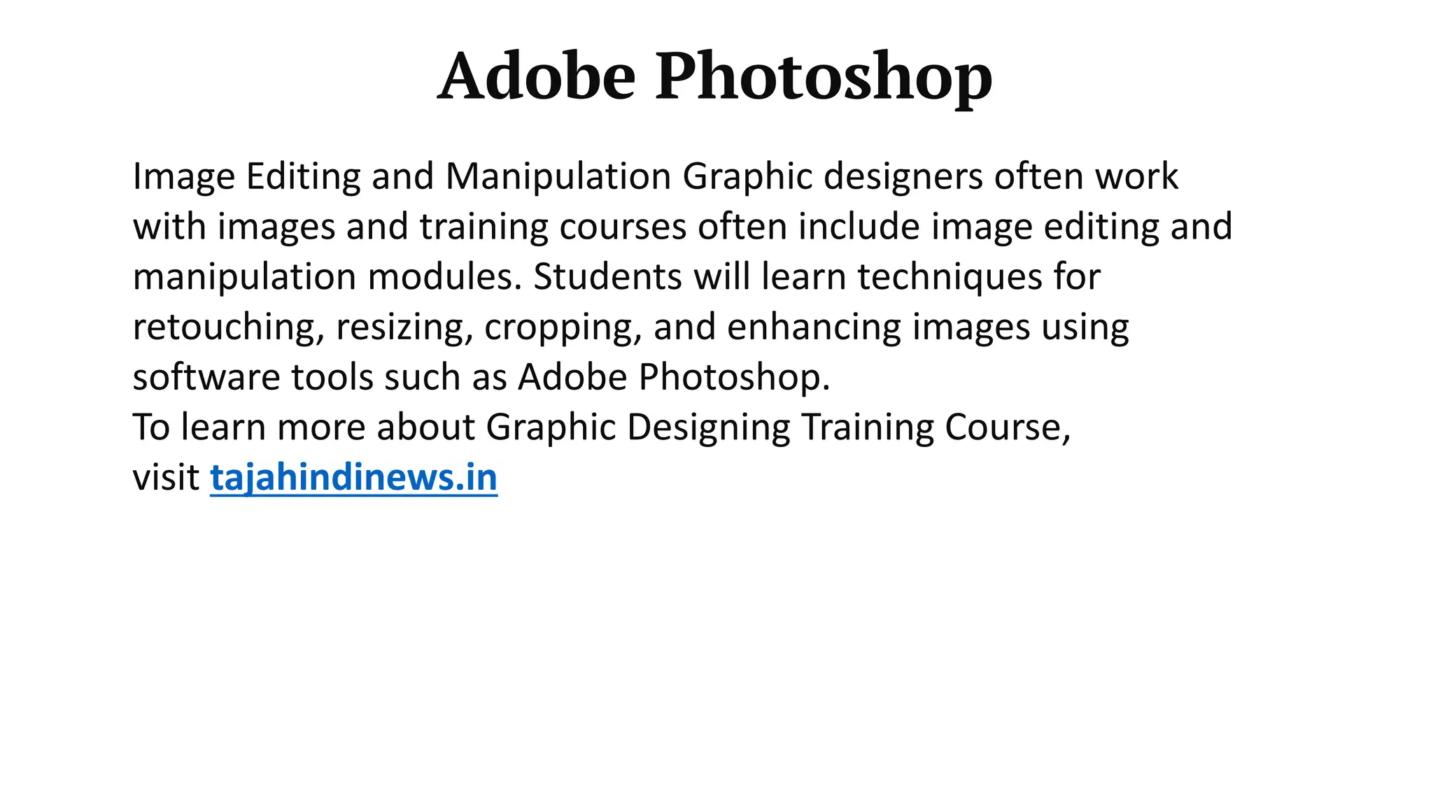 Adobe Photoshop
Image Editing and Manipulation Graphic designers often work
with images and training courses often include image editing and
manipulation modules. Students will learn techniques for
retouching, resizing, cropping, and enhancing images using
software tools such as Adobe Photoshop.
To learn more about Graphic Designing Training Course,
visit tajahindinews.in
 